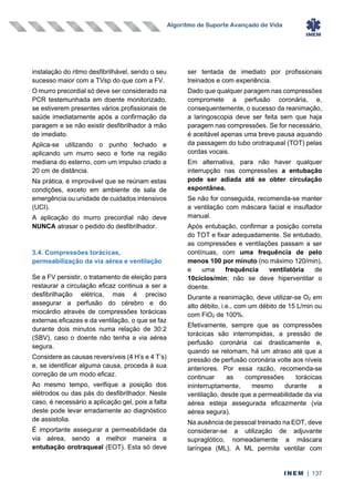 Algoritmo de Suporte Avançado de Vida
INEM | 137
instalação do ritmo desfibrilhável, sendo o seu
sucesso maior com a TVsp do que com a FV.
O murro precordial só deve ser considerado na
PCR testemunhada em doente monitorizado,
se estiverem presentes vários profissionais de
saúde imediatamente após a confirmação da
paragem e se não existir desfibrilhador à mão
de imediato.
Aplica-se utilizando o punho fechado e
aplicando um murro seco e forte na região
mediana do esterno, com um impulso criado a
20 cm de distância.
Na prática, é improvável que se reúnam estas
condições, exceto em ambiente de sala de
emergência ou unidade de cuidados intensivos
(UCI).
A aplicação do murro precordial não deve
NUNCA atrasar o pedido do desfibrilhador.
3.4. Compressões torácicas,
permeabilização da via aérea e ventilação
Se a FV persistir, o tratamento de eleição para
restaurar a circulação eficaz continua a ser a
desfibrilhação elétrica, mas é preciso
assegurar a perfusão do cérebro e do
miocárdio através de compressões torácicas
externas eficazes e da ventilação, o que se faz
durante dois minutos numa relação de 30:2
(SBV), caso o doente não tenha a via aérea
segura.
Considere as causas reversíveis (4 H’s e 4 T’s)
e, se identificar alguma causa, proceda à sua
correção de um modo eficaz.
Ao mesmo tempo, verifique a posição dos
elétrodos ou das pás do desfibrilhador. Neste
caso, é necessário a aplicação gel, pois a falta
deste pode levar erradamente ao diagnóstico
de assistolia.
É importante assegurar a permeabilidade da
via aérea, sendo a melhor maneira a
entubação orotraqueal (EOT). Esta só deve
ser tentada de imediato por profissionais
treinados e com experiência.
Dado que qualquer paragem nas compressões
compromete a perfusão coronária, e,
consequentemente, o sucesso da reanimação,
a laringoscopia deve ser feita sem que haja
paragem nas compressões. Se for necessário,
é aceitável apenas uma breve pausa aquando
da passagem do tubo orotraqueal (TOT) pelas
cordas vocais.
Em alternativa, para não haver qualquer
interrupção nas compressões a entubação
pode ser adiada até se obter circulação
espontânea.
Se não for conseguida, recomenda-se manter
a ventilação com máscara facial e insuflador
manual.
Após entubação, confirmar a posição correta
do TOT e fixar adequadamente. Se entubado,
as compressões e ventilações passam a ser
contínuas, com uma frequência de pelo
menos 100 por minuto (no máximo 120/min),
e uma frequência ventilatória de
10ciclos/min; não se deve hiperventilar o
doente.
Durante a reanimação, deve utilizar-se O2 em
alto débito, i.e., com um débito de 15 L/min ou
com FiO2 de 100%.
Efetivamente, sempre que as compressões
torácicas são interrompidas, a pressão de
perfusão coronária cai drasticamente e,
quando se retomam, há um atraso até que a
pressão de perfusão coronária volte aos níveis
anteriores. Por essa razão, recomenda-se
continuar as compressões torácicas
ininterruptamente, mesmo durante a
ventilação, desde que a permeabilidade da via
aérea esteja assegurada eficazmente (via
aérea segura).
Na ausência de pessoal treinado na EOT, deve
considerar-se a utilização de adjuvante
supraglótico, nomeadamente a máscara
laríngea (ML). A ML permite ventilar com
 