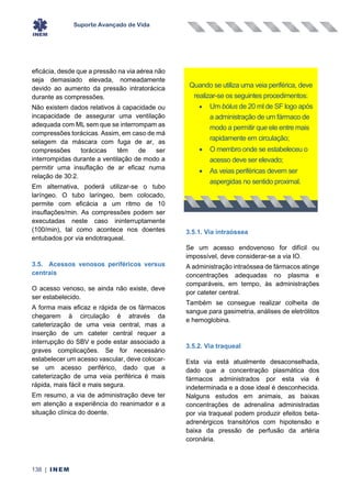 Suporte Avançado de Vida
138 | INEM
eficácia, desde que a pressão na via aérea não
seja demasiado elevada, nomeadamente
devido ao aumento da pressão intratorácica
durante as compressões.
Não existem dados relativos à capacidade ou
incapacidade de assegurar uma ventilação
adequada com ML sem que se interrompam as
compressões torácicas. Assim, em caso de má
selagem da máscara com fuga de ar, as
compressões torácicas têm de ser
interrompidas durante a ventilação de modo a
permitir uma insuflação de ar eficaz numa
relação de 30:2.
Em alternativa, poderá utilizar-se o tubo
laríngeo. O tubo laríngeo, bem colocado,
permite com eficácia a um ritmo de 10
insuflações/min. As compressões podem ser
executadas neste caso ininterruptamente
(100/min), tal como acontece nos doentes
entubados por via endotraqueal.
3.5. Acessos venosos periféricos versus
centrais
O acesso venoso, se ainda não existe, deve
ser estabelecido.
A forma mais eficaz e rápida de os fármacos
chegarem à circulação é através da
cateterização de uma veia central, mas a
inserção de um cateter central requer a
interrupção do SBV e pode estar associado a
graves complicações. Se for necessário
estabelecer um acesso vascular, deve colocar-
se um acesso periférico, dado que a
cateterização de uma veia periférica é mais
rápida, mais fácil e mais segura.
Em resumo, a via de administração deve ter
em atenção a experiência do reanimador e a
situação clínica do doente.
3.5.1. Via intraóssea
Se um acesso endovenoso for difícil ou
impossível, deve considerar-se a via IO.
A administração intraóssea de fármacos atinge
concentrações adequadas no plasma e
comparáveis, em tempo, às administrações
por cateter central.
Também se consegue realizar colheita de
sangue para gasimetria, análises de eletrólitos
e hemoglobina.
3.5.2. Via traqueal
Esta via está atualmente desaconselhada,
dado que a concentração plasmática dos
fármacos administrados por esta via é
indeterminada e a dose ideal é desconhecida.
Nalguns estudos em animais, as baixas
concentrações de adrenalina administradas
por via traqueal podem produzir efeitos beta-
adrenérgicos transitórios com hipotensão e
baixa da pressão de perfusão da artéria
coronária.
Quando se utiliza uma veia periférica, deve
realizar-se os seguintes procedimentos:
• Um bólus de 20 ml de SF logo após
a administração de um fármaco de
modo a permitir que ele entre mais
rapidamente em circulação;
• O membro onde se estabeleceu o
acesso deve ser elevado;
• As veias periféricas devem ser
aspergidas no sentido proximal.
 