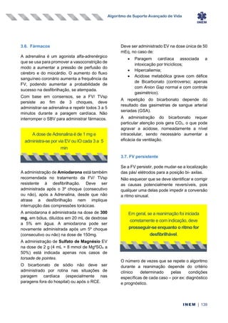 Algoritmo de Suporte Avançado de Vida
INEM | 139
3.6. Fármacos
A adrenalina é um agonista alfa-adrenérgico
que se usa para promover a vasoconstrição de
modo a aumentar a pressão de perfusão do
cérebro e do miocárdio. O aumento do fluxo
sanguíneo coronário aumenta a frequência da
FV, podendo aumentar a probabilidade de
sucesso na desfibrilhação, se atempada.
Com base em consensos, se a FV/ TVsp
persiste ao fim de 3 choques, deve
administrar-se adrenalina e repetir todos 3 a 5
minutos durante a paragem cardíaca. Não
interromper o SBV para administrar fármacos.
A administração de Amiodarona está também
recomendada no tratamento da FV/ TVsp
resistente à desfibrilhação. Deve ser
administrada após o 3º choque (consecutivo
ou não), após a Adrenalina, desde que não
atrase a desfibrilhação nem implique
interrupção das compressões torácicas.
A amiodarona é administrada na dose de 300
mg, em bólus, diluídos em 20 mL de dextrose
a 5% em água. A amiodarona pode ser
novamente administrada após um 5º choque
(consecutivo ou não) na dose de 150mg.
A administração de Sulfato de Magnésio EV
na dose de 2 g (4 mL = 8 mmol de Mg²SO4 a
50%) está indicada apenas nos casos de
torsade de pointes.
O bicarbonato de sódio não deve ser
administrado por rotina nas situações de
paragem cardíaca (especialmente nas
paragens fora do hospital) ou após o RCE.
Deve ser administrado EV na dose única de 50
mEq, no caso de:
• Paragem cardíaca associada a
intoxicação por tricíclicos;
• Hipercaliemia;
• Acidose metabólica grave com défice
de Bicarbonato (controverso; apenas
com Anion Gap normal e com controle
gasimétrico).
A repetição do bicarbonato depende do
resultado das gasimetrias de sangue arterial
seriadas (GSA).
A administração do bicarbonato requer
particular atenção pois gera CO2, o que pode
agravar a acidose, nomeadamente a nível
intracelular, sendo necessário aumentar a
eficácia da ventilação.
3.7. FV persistente
Se a FV persistir, pode mudar-se a localização
das pás/ elétrodos para a posição bi- axilas.
Não esquecer que se deve identificar e corrigir
as causas potencialmente reversíveis, pois
qualquer uma delas pode impedir a conversão
a ritmo sinusal.
O número de vezes que se repete o algoritmo
durante a reanimação depende do critério
clínico determinado pelas condições
específicas de cada caso – por ex: diagnóstico
e prognóstico.
A dose de Adrenalina é de 1 mg e
administra-se por via EV ou IO cada 3 a 5
min
Em geral, se a reanimação foi iniciada
corretamente e com indicação, deve
prosseguir-se enquanto o ritmo for
desfibrilhável.
 
