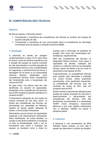 Suporte Avançado de Vida
14 | INEM
III. COMPETÊNCIAS NÃO TÉCNICAS
Objetivos
No final do capítulo, o formando deverá:
• Compreender a importância das competências não técnicas no contexto das equipas de
suporte avançado de vida;
• Compreender a importância de uma comunicação eficaz na transferência de informação
normalizada entre as equipas e utilização da técnica ISBAR.
1. Introdução
A sobrevida do doente em paragem
cardiorrespiratória é baixa (10,7% para todos
os ritmos), sendo de extrema importância que
a atuação das equipas de suporte avançado
de vida seja baseada na correta execução de
procedimentos técnicos como a desfibrilhação
em segurança, o reconhecimento de ritmos, a
abordagem da via aérea ou as compressões
torácicas eficazes, designadas como
competências técnicas. Estas competências
são fundamentais para a recuperação das
vítimas em PCR.
De igual modo, nos últimos anos tem sido
identificado um conjunto de capacidades,
designadas como competências não técnicas,
que se têm revelado de grande importância no
contexto da RCP.
O desempenho adequado de uma equipa de
suporte avançado de vida deve assim, no
âmbito das competências não técnicas, ser
demonstrado por capacidade de liderança,
trabalho de equipa, gestão adequada de
tarefas, e comunicação interpessoal.
Estes fatores, que se incluem nas capacidades
cognitivas e de relacionamento interpessoal,
foram identificados, há muitas décadas, na
aviação e mais tarde na Medicina, em especial
na área da Anestesiologia, onde o uso de
simuladores para treino e avaliação das
equipas se revelaram como a chave do
sucesso para a diminuição de acidentes de
aviação, bem como das complicações peri-
anestésicas, respetivamente.
Além das competências não técnicas, os
designados fatores humanos, como sejam a
capacidade de decisão, avaliação dos
cenários e a melhoria contínua nas atividades
clínicas, devem ser fatores a ter em conta no
desempenho das equipas de SAV.
Tradicionalmente, as competências técnicas
eram aquelas mais valorizadas e avaliadas
nos cursos formais, sendo atualmente
reconhecidas, como igualmente importantes,
as competências não técnicas, quer em
contextos de cursos de SAV, quer em
situações reais de RCP.
Existem diversos instrumentos utilizados pelas
equipas de suporte avançado de vida para o
desenvolvimento e demonstração das
competências não técnicas. Uma das
ferramentas recomendadas é a metodologia
TEAM®
(Team Emergency Assessment
Measure) e que inclui aspetos relacionados
com a liderança, trabalho de equipa e
perspetiva global.
2. Liderança
A liderança é uma característica de difícil
definição. Neste contexto, um bom líder é
aquele que demonstra o controlo da situação,
 