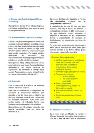 Suporte Avançado de Vida
140 | INEM
4. Ritmos não desfibrilháveis (AEsp e
assistolia)
O prognóstico destes ritmos é bastante pior, a
menos que se identifique e se corrija a causa
da paragem cardíaca.
4.1. Atividade Elétrica sem pulso (AEsp)
Constitui um grupo heterogéneo de ritmos, nos
quais se englobam todas as situações em que
o ritmo cardíaco é compatível com circulação
eficaz, mas isso não se verifica (ou seja, existe
atividade elétrica intrínseca cardíaca, mas sem
repercussão mecânica). Por vezes, existem
contrações do miocárdio, mas
insuficientemente eficazes para gerarem pulso
palpável ou tensão arterial mensurável.
Na origem da AEsp estão geralmente causas
potencialmente reversíveis. A probabilidade de
sobrevivência da vítima depende da
capacidade de identificar e corrigir estas
causas. As causas de pesquisa obrigatória são
as causas denominadas 4 H’s e 4 T’s.
4.2. Assistolia
Esta corresponde à ausência de atividade
elétrica intrínseca cardíaca.
Logo que é estabelecido o diagnóstico de
assistolia, é fundamental observar com
atenção a tira de ritmo, com o objetivo de
procurar possíveis ondas P não conduzidas,
ou atividade ventricular muito lenta pois,
nestes casos, há indicação formal para
implantar pacemaker externo de imediato.
Na assistolia, não há qualquer indicação para
colocar pacemaker, mas sim iniciar de
imediato RCP.
Se houver dúvidas entre assistolia e FV fina
não desfibrilhar; continuar com as
compressões e ventilação.
A desfibrilhação de uma FV fina não está
indicada, pois não é eficaz. No entanto, a
realização de manobras de SBV continuadas e
de boa qualidade podem aumentar a
amplitude e frequência da FV, aumentando
depois a probabilidade de sucesso da
desfibrilhação na recuperação do ritmo de
perfusão.
Por outro lado, a administração de choques é
lesiva para o miocárdio de forma direta pela
corrente elétrica, e de forma indireta pelas
interrupções na perfusão coronária.
4.3. Etapas da reanimação
Se o ritmo inicial identificado no monitor é
AEsp ou Assistolia, deve iniciar de imediato um
ciclo de 2 min de SBV 30:2 e administrar
Durante a Reanimação deve:
• Verificar os elétrodos, a posição das
pás e dos contactos – se não
estiverem bem colocados a
probabilidade de conseguir
desfibrilhar é menor;
• Minimizar as pausas / planear ações;
• Proceder ou confirmar:
o Acesso venoso;
o Via aérea/ oxigénio
controlado.
• Fazer compressões
ininterruptamente quando a via
aérea estiver segura;
• Administrar adrenalina cada 3 a 5
min.;
• Corrigir as causas reversíveis de
PCR.
 