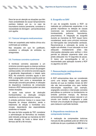 Algoritmo de Suporte Avançado de Vida
INEM | 143
Deve ter-se em atenção as situações que têm
maior probabilidade de causar tamponamento
cardíaco tratável, por ex.: no caso de
traumatismo torácico penetrante, considerar a
necessidade de drenagem - pericardiocentese
com agulha.
5.7. Tóxicos/ iatrogenia medicamentosa
Pode ser suspeitado pela história clínica e/ou
confirmado por análises.
Nas situações em que for justificado,
considerar a utilização de antídotos ou
antagonistas.
5.8. Trombose coronária e pulmonar
A trombose coronária associada a um
síndrome coronário agudo ou doença cardíaca
isquémica é a causa mais comum de paragem
cardíaca súbita. Um síndrome coronário agudo
é geralmente diagnosticado e tratado após
RCE. No síndrome coronário agudo e sem
RCE, a angiografia coronária urgente pode ser
considerada, bem como a necessidade de
intervenção coronária percutânea. A utilização
de dispositivos mecânicos de compressão
torácica e RCP extracorpórea podem ser úteis
nestas situações.
A causa mais comum de obstrução
tromboembólica ou obstrução cirúrgica
mecânica é a embolia pulmonar maciça.
A embolia pulmonar maciça é a causa mais
frequente de choque obstrutivo, sendo o
tratamento de eleição a trombólise e/ou
cirurgia, dependendo das especialidades
existentes no hospital.
No caso de forte suspeita de TEP, considerar
a administração de fibrinolítico de imediato;
está indicado prolongar as manobras de SAV
nesta situação, de modo a deixar atuar o
fármaco até 60 a 90 minutos.
6. Ecografia no SAV
O uso de ecografia durante a RCP, se
realizada por profissionais experientes, é de
grande importância na deteção de causas
reversíveis (ex: tamponamento cardíaco,
tromboembolia pulmonar, hipovolemia,
pneumotórax). A integração da ecografia
durante as manobras de RCP requer treino
considerável, tendo como princípio minimizar
as interrupções das compressões cardíacas.
Recomenda-se a colocação da sonda na
região sub-xifoideia. A sua colocação no local
adequado imediatamente antes das
interrupções planeadas para verificar o ritmo
permite ao utilizador experiente obter uma
janela adequada nos 10 segundos de pausa.
O treino em ecocardiografia é útil e
recomendado para aplicação durante a RCP
no algoritmo de SAV.
7. Ressuscitação cardiopulmonar
extracorpórea (eCPR)
A RCP extracorpórea deve ser considerada
como uma terapia resgate para aqueles
doentes em que as medidas iniciais de SAV
não são bem-sucedidas e/ou para facilitar
intervenções específicas (por exemplo,
angiografia coronária e intervenção coronária
percutânea ou pulmonar ou trombectomia na
embolia pulmonar maciça). As técnicas
extracorpóreas exigem acesso vascular e um
circuito com bomba e oxigenador e pode
fornecer uma circulação de sangue oxigenado
para restaurar a perfusão tecidular.
8. Dispositivos mecânicos de
compressão torácica
A realização de compressões torácicas
manuais de alta qualidade pode ser difícil e há
evidências de que a qualidade do SBV diminui
 