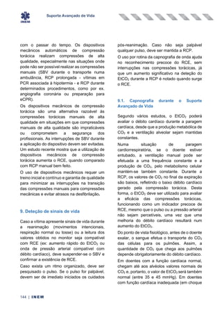 Suporte Avançado de Vida
144 | INEM
com o passar do tempo. Os dispositivos
mecânicos automáticos de compressão
torácica realizam compressões de alta
qualidade, especialmente nas situações onde
pode não ser possível realizar as compressões
manuais (SBV durante o transporte numa
ambulância, RCP prolongada - vítimas em
PCR associada à hipotermia - e RCP durante
determinados procedimentos, como por ex.
angiografia coronária ou preparação para
eCPR).
Os dispositivos mecânicos de compressão
torácica são uma alternativa razoável às
compressões torácicas manuais de alta
qualidade em situações em que compressões
manuais de alta qualidade são impraticáveis
ou comprometem a segurança dos
profissionais. As interrupções de SBV durante
a aplicação do dispositivo devem ser evitadas.
Um estudo recente mostra que a utilização de
dispositivos mecânicos de compressão
torácica aumenta o RCE, quando comparado
com RCP manual bem feito.
O uso de dispositivos mecânicos requer um
treino inicial e contínuo e garantia de qualidade
para minimizar as interrupções na transição
das compressões manuais para compressões
mecânicas e evitar atrasos na desfibrilação.
9. Deteção de sinais de vida
Caso a vítima apresente sinais de vida durante
a reanimação (movimentos intencionais,
respiração normal ou tosse) ou a leitura dos
valores obtidos no monitor seja compatível
com RCE (ex: aumento rápido do EtCO2 ou
onda de pressão arterial compatível com
débito cardíaco), deve suspender-se o SBV e
confirmar a existência de RCE.
Caso exista um ritmo organizado, deve ser
pesquisado o pulso. Se o pulso for palpável,
devem ser de imediato iniciados os cuidados
pós-reanimação. Caso não seja palpável
qualquer pulso, deve ser mantida a RCP.
O uso por rotina da capnografia de onda ajuda
no reconhecimento precoce do RCE, sem
interrupções nas compressões torácicas, já
que um aumento significativo na deteção do
EtCO2 durante a RCP é notado quando surge
o RCE.
9.1. Capnografia durante o Suporte
Avançado de Vida
Segundo vários estudos, o EtCO2 poderá
avaliar o débito cardíaco durante a paragem
cardíaca, desde que a produção metabólica de
CO2 e a ventilação alveolar sejam mantidas
constantes.
Numa situação de paragem
cardiorrespiratória, se o doente estiver
entubado, a ventilação manual pode ser
efetuada a uma frequência constante e a
produção de CO2, pelo metabolismo celular
mantém-se também constante. Durante a
RCP, os valores de CO2 no final da expiração
são baixos, refletindo o baixo débito cardíaco
gerado pela compressão torácica. Desta
forma, o EtCO2 deve ser utilizado para avaliar
a eficácia das compressões torácicas,
funcionando como um indicador precoce de
RCE, mesmo que o pulso ou a pressão arterial
não sejam percetíveis, uma vez que uma
melhoria do débito cardíaco resultará num
aumento do EtCO2.
Do ponto de vista fisiológico, antes de o doente
exalar, o sangue efetua o transporte do CO2
das células para os pulmões. Assim, a
quantidade de CO2 que chega aos pulmões
depende obrigatoriamente do débito cardíaco.
Em doentes com a função cardíaca normal,
chegam até aos alvéolos valores normais de
CO2 e, portanto, o valor de EtCO2 será também
normal (entre 35 e 45 mmHg). Em doentes
com função cardíaca inadequada (em choque
 