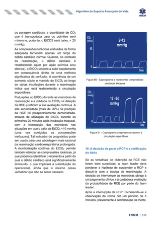 Algoritmo de Suporte Avançado de Vida
INEM | 145
ou paragem cardíaca), a quantidade de CO2
que é transportada para os pulmões será
mínima e, portanto, o EtCO2 será baixo, < 20
mmHg).
As compressões torácicas efetuadas de forma
adequada fornecem apenas um terço do
débito cardíaco normal. Quando, no contexto
de reanimação, o débito cardíaco é
restabelecido (quer por ação química e/ou
elétrica), o EtCO2 tenderá a subir rapidamente
em consequência direta de uma melhoria
significativa da perfusão. A ocorrência de um
aumento súbito e mantido do EtCO2 ao longo
de várias insuflações durante a reanimação
indica que está restabelecida a circulação
espontânea.
Flutuações no EtCO2 durante as manobras de
reanimação e a utilidade do EtCO2 na deteção
da RCE justificam a sua avaliação contínua. A
alta sensibilidade (mais de 90%) na predição
da RCE foi prospectivamente demonstrada,
através da utilização do EtCO2 durante os
primeiros 20 minutos após intubação traqueal,
com a interrupção das manobras nas
situações em que o valor de EtCO2 <10 mmHg
(uma vez corrigidas as compressões
ineficazes). Tal indicador do prognóstico pode
ser usado para uma abordagem mais racional
da reanimação cardiorrespiratória prolongada.
A monitorização contínua do EtCO2 permite
também otimizar as compressões torácicas, já
que podemos identificar o momento a partir do
qual o débito cardíaco está significativamente
diminuído, o que implicará a substituição do
operacional, ainda que o mesmo possa
verbalizar que não se sente cansado.
10. A decisão de parar a RCP e a verificação
do óbito
Se as tentativas de obtenção de RCE não
forem bem sucedidas, o team leader deve
ponderar a hipótese de suspender a RCP e
discuti-la com a equipa de reanimação. A
decisão de interromper as manobras obriga a
um julgamento clínico e à cuidadosa avaliação
da probabilidade de RCE por parte do team
leader.
Após a interrupção da RCP, recomenda-se a
observação da vítima por um período de 5
minutos, previamente à confirmação da morte.
Figura 60 - Capnograma a representar compressões
cardíacas eficazes
Figura 61 - Capnograma a representar retorno à
circulação espontânea
 