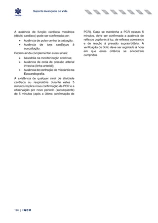 Suporte Avançado de Vida
146 | INEM
A ausência de função cardíaca mecânica
(débito cardíaco) pode ser confirmada por:
• Ausência de pulso central à palpação;
• Ausência de tons cardíacos à
auscultação.
Podem ainda complementar estes sinais:
• Assistolia na monitorização contínua;
• Ausência de onda de pressão arterial
invasiva (linha arterial);
• Ausência de contração do miocárdio na
Ecocardiografia.
A existência de qualquer sinal de atividade
cardíaca ou respiratória durante estes 5
minutos implica nova confirmação de PCR e a
observação por novo período (subsequente)
de 5 minutos (após a última confirmação de
PCR). Caso se mantenha a PCR nesses 5
minutos, deve ser confirmada a ausência de
reflexos pupilares à luz, de reflexos corneanos
e de reação à pressão supraorbitária. A
verificação do óbito deve ser registada à hora
em que estes critérios se encontram
cumpridos.
 
