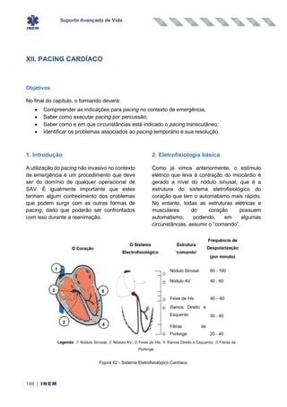 Suporte Avançado de Vida
148 | INEM
XII. PACING CARDÍACO
Objetivos
No final do capítulo, o formando deverá:
• Compreender as indicações para pacing no contexto de emergência;
• Saber como executar pacing por percussão;
• Saber como e em que circunstâncias está indicado o pacing transcutâneo;
• Identificar os problemas associados ao pacing temporário e sua resolução.
1. Introdução
A utilização do pacing não invasivo no contexto
de emergência é um procedimento que deve
ser do domínio de qualquer operacional de
SAV. É igualmente importante que estes
tenham algum conhecimento dos problemas
que podem surgir com as outras formas de
pacing, dado que poderão ser confrontados
com isso durante a reanimação.
2. Eletrofisiologia básica
Como já vimos anteriormente, o estímulo
elétrico que leva à contração do miocárdio é
gerado a nível do nódulo sinusal, que é a
estrutura do sistema eletrofisiológico do
coração que tem o automatismo mais rápido.
No entanto, todas as estruturas elétricas e
musculares do coração possuem
automatismo, podendo, em algumas
circunstâncias, assumir o “comando”.
Figura 62 - Sistema Eletrofisiológico Cardíaco
 