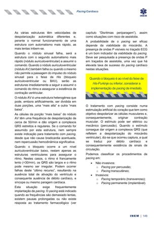 Pacing Cardíaco
INEM | 149
As várias estruturas têm velocidades de
despolarização automática diferentes e,
perante o normal funcionamento de uma
estrutura com automatismo mais rápido, as
mais lentas inibem-se.
Quando o nódulo sinusal falha, será a
estrutura com o segundo automatismo mais
rápido (nódulo auriculoventricular) a assumir o
comando. Quando o nódulo auriculoventricular
(nódulo AV) também falha ou quando o mesmo
não permite a passagem do impulso do nódulo
sinusal para o feixe de His (bloqueio
auriculoventricular ou BAV), serão as
estruturas imediatamente a seguir a assumir o
comando do ritmo e assegurar a existência de
contração ventricular.
O nódulo AV é uma estrutura heterogénea que
pode, embora artificialmente, ser dividida em
duas porções, uma “mais alta‟ e outra “mais
baixa‟.
As células da porção “mais baixa” do nódulo
AV têm uma frequência de despolarização de
cerca de 50/min e dão origem a complexos
QRS estreitos e regulares. Se o comando for
assumido por esta estrutura, nem sempre
existe indicação para tratamento com pacing,
desde que não cause bradicardia acentuada,
nem repercussão hemodinâmica significativa.
Quando o bloqueio ocorre a um nível
auriculoventricular baixo, restam apenas as
estruturas ventriculares para assegurar o
ritmo. Nestes casos, o ritmo é francamente
lento (<30/min), os QRS são largos e o ritmo
pode mesmo ser irregular. Podem ocorrer
falhas deste “último recurso”, resultando na
ausência total de ativação do ventrículo e
consequente ausência de débito cardíaco, e
síncope ou mesmo paragem cardíaca.
Esta situação exige frequentemente
implantação de pacing. O pacing está indicado
quando as frequências são demasiado lentas,
existem pausas prolongadas ou não existe
resposta ao tratamento farmacológico (ver
capítulo “Disritmias periparagem”), assim
como situações com risco de assistolia.
A probabilidade de o pacing ser eficaz
depende da viabilidade do miocárdio. A
presença de ondas P visíveis no traçado ECG
é um bom indicador da viabilidade do pacing.
Deve ser pesquisada a presença de ondas P
em traçados de assistolia, uma vez que há
elevada taxa de sucesso do pacing cardíaco
nestas situações.
O tratamento com pacing consiste numa
estimulação artificial do coração que tem como
objetivo despolarizar as células musculares e,
consequentemente, originar contração
muscular. O estímulo pode ser elétrico ou
mecânico (percussão). Quando o estímulo
consegue dar origem a complexos QRS (que
refletem a despolarização do miocárdio
ventricular), diz-se que ocorreu captura, a qual
se traduz por débito cardíaco e
consequentemente existência de sinais de
circulação.
Podemos classificar os procedimentos de
pacing em:
• Não invasivos:
o Pacing por percussão;
o Pacing transcutâneo;
• Invasivos:
o Pacing temporário (transvenoso);
o Pacing permanente (implantável).
Quando o bloqueio é ao nível do feixe de
His-Purkinje ou inferior, considerar a
implementação de pacing de imediato.
 