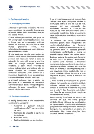 Suporte Avançado de Vida
150 | INEM
3. Pacing não invasivo
3.1. Pacing por percussão
A técnica de percussão foi descrita há vários
anos, consistindo na aplicação de uma série
de murros sobre o bordo esternal esquerdo, na
sua porção inferior.
É uma intervenção transitória, que pode ser
“life saving” e com menor risco traumático para
o doente que as compressões torácicas.
Devem ser aplicados de forma rítmica vários
murros precordiais, secos, mas
suficientemente suaves para serem tolerados
por um doente acordado;
O local exato que permite obter captura do
estímulo não é sempre exatamente o mesmo,
podendo ser necessário variar o ponto de
aplicação do murro até encontrar um local
onde se consiga ativação ventricular
constante. O bordo inferior esquerdo do
esterno pode constituir uma hipótese a ter em
conta. Quando se consegue ativação
ventricular constante, pode diminuir-se a
intensidade do estímulo, desde que se consiga
manter evidência de ativação ventricular.
A principal indicação para o pacing por
percussão é a existência de bradicardia
extrema com baixo débito, como ponte para a
colocação de pace transcutâneo. A sua
eficácia não foi comprovada.
3.2. Pacing transcutâneo
O pacing transcutâneo é um procedimento
com inúmeras vantagens:
• Acessível a qualquer indivíduo
qualificado para SAV, com um mínimo
de treino;
• Facilidade de utilização e rapidez de
implantação;
• Reduzidos riscos;
• Facilmente iniciado por não médicos.
A sua principal desvantagem é o desconforto
causado pelos repetidos impulsos elétricos. A
estimulação elétrica é feita ao nível da pele,
causando dor por estimulação das
terminações nervosas e contração dos
músculos do tórax, simultaneamente com a
estimulação miocárdica. Este procedimento
não é, habitualmente, tolerado por um doente
acordado.
Os sistemas de pacing transcutâneo
existentes podem estar incorporados em
monitores/desfibrilhadores ou funcionar
separados, sendo apenas sistemas de pacing.
No primeiro caso, os elétrodos permitem
monitorização, desfibrilhação e pacing; no
segundo, apenas servem para efetuar pacing.
Qualquer sistema de pacing pode funcionar
em modo fixo ou “on demand”. No modo fixo,
o sistema gera impulsos à frequência
programada, independentemente de existir ou
não atividade elétrica intrínseca do doente. No
modo “on demand”, o sistema gera impulsos a
uma frequência mínima estabelecida, mas se
ocorrer atividade elétrica intrínseca a uma
frequência superior, inibirá a formação do
impulso.
O modo fixo tem a desvantagem de, quando
utilizado num doente que mantém atividade
intrínseca mesmo que esporádica, poder
coincidir a ocorrência do estímulo de pacing
com a onda T. Este fenómeno pode induzir
uma FV ou TV por estimulação do coração no
período refratário relativo.
Assim, o pacing fixo só deve ser utilizado nas
situações em que não existe qualquer
atividade elétrica intrínseca ou nas situações
em que se prevê a ocorrência de interferência
que possa inibir inadequadamente a formação
do impulso (ex.: transporte de um doente em
ambulância). Nas outras situações, deve
utilizar-se o modo “on demand”.
 