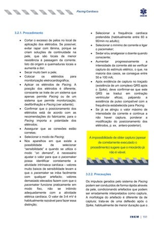Pacing Cardíaco
INEM | 151
3.2.1. Procedimento
• Cortar o excesso de pelos no local de
aplicação dos elétrodos. Se possível,
evitar rapar com lâmina, porque se
criam soluções de continuidade na
pele, que são locais de menor
resistência à passagem da corrente.
Isto dá origem a queimaduras locais e
aumenta a dor;
• Secar muito bem a pele;
• Colocar os elétrodos para
monitorização eletrocardiográfica;
• Aplicar os elétrodos de Pacing. A
posição dos elétrodos é diferente,
consoante se trate de um sistema que
apenas permite Pacing ou de um
sistema que permite monitorização,
desfibrilhação e Pacing (ver adiante);
• Confirmar que o posicionamento dos
elétrodos está de acordo com as
recomendações do fabricante; para o
Pacing importa a polaridade dos
elétrodos;
• Assegurar que as conexões estão
corretas;
• Selecionar o modo de Pacing;
• Nos aparelhos em que existe a
possibilidade de selecionar
“sensibilidade‟ e quando se utiliza o
modo “on demand”, é necessário
ajustar o valor para que o pacemaker
possa identificar corretamente a
atividade intrínseca cardíaca - valores
muito baixos de sensibilidade levam a
que o pacemaker se iniba facilmente
com qualquer artefacto; valores
demasiado elevados fazem com que o
pacemaker funcione praticamente em
modo fixo, não se inibindo
adequadamente com a atividade
elétrica cardíaca. O valor de 3-4 mV é
habitualmente razoável para fazer essa
distinção;
• Selecionar a frequência cardíaca
pretendida (habitualmente entre 60 e
90/min no adulto);
• Selecionar o mínimo de corrente e ligar
o pacemaker;
• Sedar e/ou analgesiar o doente quando
consciente;
• Aumentar progressivamente a
intensidade da corrente até se verificar
captura do estímulo elétrico, o que, na
maioria dos casos, se consegue entre
50 e 100 mA;
• Após evidência de captura no traçado
(existência de um complexo QRS após
o Spike), deve confirmar-se que este
QRS se traduz em contração
ventricular eficaz, palpando a
existência de pulso compatível com a
frequência estabelecida para Pacing.
• Se já se atingiu o valor máximo de
intensidade da corrente e continua a
não haver captura, ponderar a
modificação do posicionamento dos
elétrodos, p. ex. antero-posterior).
3.2.2. Precauções
Os impulsos gerados pelo sistema de Pacing
podem ser conduzidos de forma rápida através
da pele, condicionando artefactos que podem
ser erradamente interpretados como captura.
A morfologia do artefacto é diferente da de
captura; trata-se de uma deflexão após o
Spike, habitualmente de menor duração que o
A impossibilidade de obter captura (apesar
de corretamente executado o
procedimento) sugere que o miocárdio já
não é viável.
 