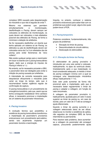 Suporte Avançado de Vida
152 | INEM
complexo QRS causado pela despolarização
do miocárdio e que não é seguida de onda T.
Mesmo nos sistemas que permitem
simultaneamente a monitorização,
desfibrilhação e Pacing, devem sempre ser
colocados os elétrodos de monitorização, os
quais devem ser colocados o mais afastados
possível dos elétrodos de Pacing, de forma a
minimizar a deteção de artefactos.
Se for necessário desfibrilhar um doente que
tenha aplicado um sistema só de Pacing, os
elétrodos ou pás de desfibrilhação devem ser
colocados cerca de 2 a 3 cm afastados dos de
pacing para evitar fenómenos de “arco
voltaico”.
Não existe qualquer perigo para o reanimador
em tocar no doente com o pacing transcutâneo
ligado, dado que a energia do impulso de
Pacing é inferior a 1 J.
No entanto, se for necessário proceder a SBV,
o pacemaker deve ser desligado para evitar a
inibição de pacing causada por artefactos.
A intensidade de corrente necessária para
despolarizar eficazmente o miocárdio pode
variar ao longo do tempo, pelo que é
recomendável manter vigilância regular da
confirmação de captura.
O pacing transcutâneo é um procedimento de
emergência transitório, pelo que, assim que se
tenha conseguido restabelecer ritmo cardíaco
eficaz, é necessário promover a implantação
de um sistema de pacemaker intravenoso.
4. Pacing invasivo
A evolução técnica que possibilitou a
existência de pacing transcutâneo transformou
a implantação de pacemaker’s provisórios
endovenosos num procedimento semi-eletivo,
sendo raro atualmente implantar um
pacemaker durante a reanimação.
Importa, no entanto, conhecer o sistema
provisório endovenoso para saber lidar com os
problemas que podem surgir, alguns dos quais
podem levar à PCR.
4.1. Pacing temporário
Podemos considerar, fundamentalmente, três
grupos de problemas:
• Elevação do limiar de pacing;
• Descontinuidade do circuito elétrico;
• Deslocação do eletrocatéter.
4.1.1. Elevação do limiar de Pacing
O eletrocateter de pacing provisório é
introduzido por uma veia central e colocado,
habitualmente, no ápex do ventrículo direito.
Imediatamente após a sua implantação no
local considerado adequado, é medido o limiar
de pacing (voltagem mínima com a qual se
consegue uma despolarização miocárdica
eficaz; habitualmente < 1 V).
Este valor pode aumentar de forma não
previsível após a implantação, pelo que é
necessário testar regularmente o limiar de
pacing e adaptar a voltagem, em função do
valor encontrado.
A voltagem do pacemaker provisório é,
habitualmente, ajustada para um valor 3 vezes
superior ao limiar de pacing ou, em caso de
dúvida, para um valor de 3 V até se conseguir
ajuda diferenciada.
Quando o limiar de pacing aumenta e a
voltagem selecionada deixa de ser eficaz.
observa-se no monitor a existência de spikes,
não seguidos de complexo QRS de forma
intermitente ou permanente.
Para resolver este problema, deve aumentar-
se a voltagem do pacemaker até conseguir
captura, procurando posteriormente ajuda
 