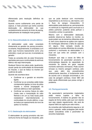Pacing Cardíaco
INEM | 153
diferenciada para resolução definitiva da
situação.
Quando ocorre subitamente uma perda de
captura, é mais provável que tenha ocorrido
deslocação do eletrocateter do que
verdadeiramente aumento do limiar de pacing,
habitualmente de instalação mais gradual.
4.1.2. Descontinuidade do circuito elétrico
O eletrocateter pode estar conectado
diretamente ao gerador de pacing provisório,
no entanto, frequentemente, é conectado a um
cabo (que funciona basicamente como uma
extensão), o qual, por sua vez, é conectado ao
gerador.
Todas as conexões têm de estar firmemente
apertadas para que a continuidade do estímulo
elétrico não seja interrompida.
Qualquer fratura nos cabos pode, igualmente,
causar perda da continuidade da transmissão
do impulso, o que se traduz no monitor por
ausência de spike.
Quando isto acontece deve:
• Confirmar se o gerador se encontra
ligado;
• Confirmar se as conexões estão todas
corretamente ligadas (a troca de pólos
impede a normal propagação do
estímulo elétrico) e bem apertadas;
• Confirmar se ocorreu fratura do cabo
(neste caso a manipulação do cabo
fletindo-o em um ou mais locais pode
restabelecer intermitentemente a
continuidade do circuito elétrico, o que
se traduz por aparecimento de novo de
spikes no monitor).
4.1.3. Deslocação do eletrocateter
O eletrocateter de pacing provisório não tem
nenhuma forma de fixação ao miocárdio, pelo
que se pode deslocar com movimentos
respiratórios ou do tronco ou, até mesmo, com
o fluxo de sangue intracavitário. O
eletrocateter pode deslocar-se, permanecendo
no ventrículo ou migrando para a aurícula ou a
artéria pulmonar; podendo ainda perfurar o
miocárdio e entrar no pericárdio.
Mesmo com o eletrocateter deslocado,
poderão observar-se Spikes no monitor, os
quais podem ser de tamanhos diferentes entre
si, bem como observar-se spikes com captura
de morfologias diferentes e falha de capturas
em alguns. Esta variação resulta de
estimulação em pontos diferentes do coração,
conforme o movimento do eletrocateter e o
local em que entra em contacto com o
miocárdio.
Qualquer que seja a causa da falha de
funcionamento do pacemaker provisório, a
sintomatologia depende da capacidade do
miocárdio do doente em gerar naquele
momento estímulos intrínsecos. Pode ocorrer
síncope ou mesmo paragem cardíaca, pelo
que, para além dos procedimentos
anteriormente descritos, é fundamental atuar
de acordo com a situação encontrada e, em
caso de paragem cardíaca, iniciar SBV até
obter ajuda diferenciada que possa corrigir o
problema.
4.2. Pacing permanente
Os pacemaker’s permanentes implantados
estão menos sujeitos a falha de
funcionamento. A bateria do gerador não se
esgota de forma súbita, pelo que num doente
que seja vigiado regularmente, não será de
esperar falha de captura por este motivo.
As conexões são habitualmente seguras e, tal
como o gerador, estão protegidas pelo tecido
celular subcutâneo onde o pacemaker se
encontra implantado.
 