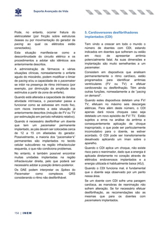 Suporte Avançado de Vida
154 | INEM
Pode, no entanto, ocorrer fratura do
eletrocateter (por fricção sobre estruturas
ósseas ou por movimentação do gerador de
pacing ao qual os elétrodos estão
conectados).
Esta situação manifesta-se como a
descontinuidade do circuito elétrico e os
procedimentos a adotar são idênticos aos
anteriormente descritos.
A administração de fármacos e várias
situações clínicas, nomeadamente o enfarte
agudo do miocárdio, podem modificar o limiar
de pacing e/ou a capacidade de o pacemaker
se inibir na presença de ritmo intrínseco (por
exemplo, por diminuição da amplitude dos
estímulos a partir da zona de enfarte).
Quando está alterada a capacidade de detetar
atividade intrínseca, o pacemaker passa a
funcionar como se estivesse em modo fixo,
com riscos inerentes a esta situação já
anteriormente descritos (indução de FV ou TV
por estimulação em período refratário relativo).
Quando é necessário desfibrilhar um doente
que tem um pacemaker permanente
implantado, as pás devem ser colocadas cerca
de 12 a 15 cm afastadas do gerador.
Possivelmente, a maioria dos “pacemaker’s”
permanentes são implantados no tecido
celular subcutâneo na região infraclavicular
esquerda, o que não condiciona problemas.
No entanto, é também possível encontrar
muitas unidades implantadas na região
infraclavicular direita, pelo que poderá ser
necessário adotar a posição ântero-posterior.
Os DAE podem interpretar os Spikes do
Pacemaker como complexos QRS
considerando o ritmo não desfibrilhável.
5. Cardioversores desfibrilhadores
implantados (CDI)
Tem vindo a crescer em todo o mundo o
número de doentes com CDI, estando
indicados em doentes que sofreram ou estão
em risco de apresentar arritmia
potencialmente fatal. As suas dimensões e
implantação são muito semelhantes a um
pacemaker.
Consistem em dispositivos que analisam
permanentemente o ritmo cardíaco, estão
programados para identificar arritmias
ventriculares (FV ou TV) e efetuar
cardioversão ou desfibrilhação. Têm ainda
outras funções, nomeadamente a de “pacing
on demand”.
Quando estes dispositivos detetam uma FV/
TV, efetuam no máximo seis descargas
elétricas. Para além deste número, o CDI
apenas dará novos choques caso seja
detetado um novo episódio de FV/ TV. Estão
sujeitos a erros na análise da arritmia e
consequentemente aplicação de choque
inapropriado, o que pode ser particularmente
incomodativo para o doente, se estiver
acordado. O CDI pode ser transitoriamente
desativado aplicando um íman sobre o
aparelho.
Quando o CDI aplica um choque, não existe
risco para o reanimador, dado que a energia é
aplicada diretamente no coração através de
elétrodos endovenosos implantados e a
energia utilizada é habitualmente baixa (40J).
Quando o CDI funciona mal, é fundamental
que o doente seja observado por um perito
nessa área.
Se um doente com CDI sofre uma paragem
cardíaca, as manobras de reanimação não
sofrem alteração. Se for necessário efetuar
desfibrilhação, as recomendações são as
mesmas que para os doentes com
pacemakers implantados.
 