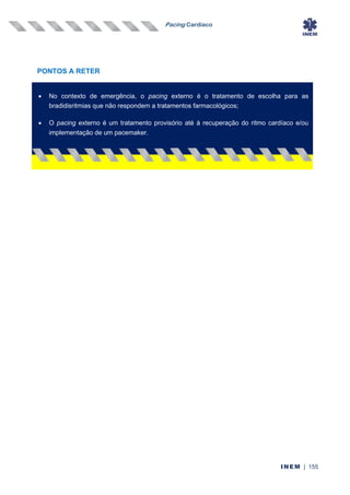 Pacing Cardíaco
INEM | 155
PONTOS A RETER
• No contexto de emergência, o pacing externo é o tratamento de escolha para as
bradidisritmias que não respondem a tratamentos farmacológicos;
• O pacing externo é um tratamento provisório até à recuperação do ritmo cardíaco e/ou
implementação de um pacemaker.
 