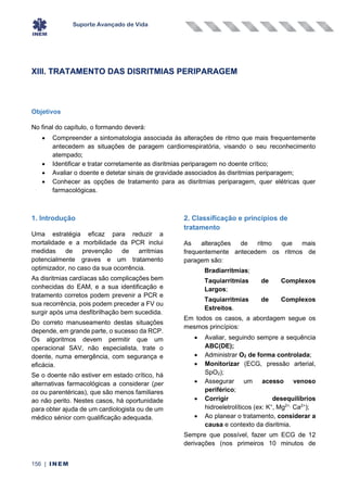 Suporte Avançado de Vida
156 | INEM
XIII. TRATAMENTO DAS DISRITMIAS PERIPARAGEM
Objetivos
No final do capítulo, o formando deverá:
• Compreender a sintomatologia associada às alterações de ritmo que mais frequentemente
antecedem as situações de paragem cardiorrespiratória, visando o seu reconhecimento
atempado;
• Identificar e tratar corretamente as disritmias periparagem no doente crítico;
• Avaliar o doente e detetar sinais de gravidade associados às disritmias periparagem;
• Conhecer as opções de tratamento para as disritmias periparagem, quer elétricas quer
farmacológicas.
1. Introdução
Uma estratégia eficaz para reduzir a
mortalidade e a morbilidade da PCR inclui
medidas de prevenção de arritmias
potencialmente graves e um tratamento
optimizador, no caso da sua ocorrência.
As disritmias cardíacas são complicações bem
conhecidas do EAM, e a sua identificação e
tratamento corretos podem prevenir a PCR e
sua recorrência, pois podem preceder a FV ou
surgir após uma desfibrilhação bem sucedida.
Do correto manuseamento destas situações
depende, em grande parte, o sucesso da RCP.
Os algoritmos devem permitir que um
operacional SAV, não especialista, trate o
doente, numa emergência, com segurança e
eficácia.
Se o doente não estiver em estado crítico, há
alternativas farmacológicas a considerar (per
os ou parentéricas), que são menos familiares
ao não perito. Nestes casos, há oportunidade
para obter ajuda de um cardiologista ou de um
médico sénior com qualificação adequada.
2. Classificação e princípios de
tratamento
As alterações de ritmo que mais
frequentemente antecedem os ritmos de
paragem são:
Bradiarritmias;
Taquiarritmias de Complexos
Largos;
Taquiarritmias de Complexos
Estreitos.
Em todos os casos, a abordagem segue os
mesmos princípios:
• Avaliar, seguindo sempre a sequência
ABC(DE);
• Administrar O2 de forma controlada;
• Monitorizar (ECG, pressão arterial,
SpO2);
• Assegurar um acesso venoso
periférico;
• Corrigir desequilíbrios
hidroeletrolíticos (ex: K+
, Mg2+,
Ca2+
);
• Ao planear o tratamento, considerar a
causa e contexto da disritmia.
Sempre que possível, fazer um ECG de 12
derivações (nos primeiros 10 minutos de
 