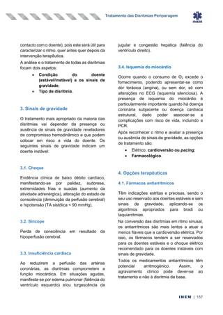 Tratamento das Disritmias Periparagem
INEM | 157
contacto com o doente), pois este será útil para
caracterizar o ritmo, quer antes quer depois da
intervenção terapêutica.
A análise e o tratamento de todas as disritmias
focam dois aspetos:
• Condição do doente
(estável/instável) e os sinais de
gravidade;
• Tipo de disritmia.
3. Sinais de gravidade
O tratamento mais apropriado da maioria das
disritmias vai depender da presença ou
ausência de sinais de gravidade reveladores
de compromisso hemodinâmico e que podem
colocar em risco a vida do doente. Os
seguintes sinais de gravidade indicam um
doente instável:
3.1. Choque
Evidência clínica de baixo débito cardíaco,
manifestando-se por palidez, sudorese,
extremidades frias e suadas (aumento da
atividade adrenérgica), alteração do estado de
consciência (diminuição da perfusão cerebral)
e hipotensão (TA sistólica < 90 mmHg).
3.2. Síncope
Perda de consciência em resultado da
hipoperfusão cerebral.
3.3. Insuficiência cardíaca
Ao reduzirem a perfusão das artérias
coronárias, as disritmias comprometem a
função miocárdica. Em situações agudas,
manifesta-se por edema pulmonar (falência do
ventrículo esquerdo) e/ou turgescência da
jugular e congestão hepática (falência do
ventrículo direito).
3.4. Isquemia do miocárdio
Ocorre quando o consumo de O2 excede o
fornecimento, podendo apresentar-se como
dor torácica (angina), ou sem dor, só com
alterações no ECG (isquemia silenciosa). A
presença de isquemia do miocárdio é
particularmente importante quando há doença
coronária subjacente ou doença cardíaca
estrutural, dado poder associar-se a
complicações com risco de vida, incluindo a
PCR.
Após reconhecer o ritmo e avaliar a presença
ou ausência de sinais de gravidade, as opções
de tratamento são:
• Elétrico: cardioversão ou pacing;
• Farmacológico.
4. Opções terapêuticas
4.1. Fármacos antiarrítmicos
Têm indicações estritas e precisas, sendo o
seu uso reservado aos doentes estáveis e sem
sinais de gravidade, aplicando-se os
algoritmos apropriados para bradi ou
taquiarritmias.
Na conversão das disritmias em ritmo sinusal,
os antiarrítmicos são mais lentos a atuar e
menos fiáveis que a cardioversão elétrica. Por
isso, os fármacos tendem a ser reservados
para os doentes estáveis e o choque elétrico
recomendado para os doentes instáveis com
sinais de gravidade.
Todos os medicamentos antiarrítmicos têm
potencial arritmogénico. Assim, o
agravamento clínico pode dever-se ao
tratamento e não à disritmia de base.
 