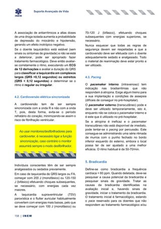 Suporte Avançado de Vida
158 | INEM
A associação de antiarrítmicos a altas doses
de uma droga isolada aumenta a probabilidade
de depressão do miocárdio e hipotensão,
gerando um efeito inotrópico negativo.
Se o doente taquicárdico está estável (sem
sinais ou sintomas de gravidade) e não se está
a deteriorar, pode ser apropriado fazer
tratamento farmacológico. Deve então avaliar-
se corretamente o ritmo, executando um ECG
de 12 derivações e avaliar a duração do QRS
para classificar a taquicardia em complexos
largos (QRS >0,12 segundos) ou estreitos
(QRS < 0,12 segundos) e determinar se o
ritmo é regular ou irregular.
4.2. Cardioversão elétrica sincronizada
A cardioversão tem de ser sempre
sincronizada com a onda R e não com a onda
T, pois, desta forma, evita-se o período
refratário do coração, minimizando-se assim o
risco de fibrilhação ventricular.
Indivíduos conscientes têm de ser sempre
analgesiados ou sedados previamente.
Em caso de taquicardia de QRS largos ou FA,
começar com 200 J (monofásico) ou 120-150
J (bifásico) efetuando choques subsequentes,
se necessário, com energias cada vez
maiores.
A taquicardia supraventricular (TSV)
paroxística e o flutter auricular habitualmente
convertem com energias mais baixas, pelo que
se deve começar com 100 J (monofásico) ou
70-120 J (bifásico), efetuando choques
subsequentes com energias superiores, se
necessário.
Nunca esquecer que todas as regras de
segurança devem ser respeitadas e que a
cardioversão deve ser efetuada com o doente
adequadamente sedado e analgesiado. Todo
o material de reanimação deve estar pronto a
ser utilizado.
4.3. Pacing
O pacemaker interno (intravenoso) tem
indicação nas bradiarritmias que não
respondem à atropina. Exige algum treino para
a sua implantação e condições de assepsia
(difíceis de conseguir no pré-hospitalar).
O pacemaker externo (transcutâneo) pode e
deve ser utilizado temporariamente, isto é,
enquanto não se coloca o pacemaker interno e
é este que é utilizado no pré-hospitalar.
Se a atropina é ineficaz e o pacemaker
transcutâneo não está disponível de imediato,
pode tentar-se o pacing por percussão. Este
consegue-se administrando uma série ritmada
de murros com o punho fechado no bordo
inferior esquerdo do esterno, embora o local
possa ter de ser ajustado a uma melhor
eficácia. O ritmo habitual é de 50-70/min.
5. Bradicardia
Define-se como bradicardia a frequência
cardíaca < 60 ppm. Quando detetada, deve-se
pesquisar a causa potencial da bradicardia e
pesquisar sinais de gravidade. Tratar as
causas da bradicardia identificadas na
avaliação inicial e, havendo sinais de
gravidade, iniciar o tratamento da bradicardia.
O tratamento inicial é farmacológico, estando
o pace reservado para os doentes que não
respondem ao tratamento farmacológico e/ou
Ao usar monitores/desfibrilhadores para
cardioverter, é necessário ligar a função
sincronização, caso contrário o monitor
assumirá sempre o modo desfibrilhador.
 