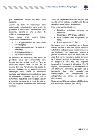Tratamento das Disritmias Periparagem
INEM | 159
que apresentam fatores de risco para
assistolia.
Quando se trata de bradicardias sem
repercussão hemodinâmica (sem sinais de
gravidade) e não há risco de evoluírem para
assistolia, assume-se uma postura de
vigilância e monitorização.
Alguns outros sinais podem indicar
compromisso hemodinâmico:
• FC < 40 ppm (atenção aos desportistas
e medicação);
• Hipotensão arterial com TA sistólica <
90 mmHg;
• Arritmias ventriculares;
• Insuficiência cardíaca.
Na presença de bradicardia com sinais de
gravidade, deve ser administrada, sem
demora, atropina na dose de 0,5 mg EV e, se
necessário, repetir cada 3-5 min até ao
máximo de 3 mg. Paradoxalmente, doses de
atropina inferiores a 0,5 mg podem induzir uma
lentificação ainda maior da frequência
cardíaca. Usar atropina com cuidado no caso
de síndromes coronários agudos, pois o
aumento da frequência cardíaca pode agravar
a isquemia ou aumentar a zona de enfarte.
Não dar atropina a doentes com transplante
cardíaco.
Se houver resposta satisfatória à atropina ou o
doente estiver estável, seguidamente deverá
ser determinado o risco de assistolia.
Este, pode ser identificado por:
• Episódios anteriores recentes de
assistolia;
• Presença de BAV 2ºgrau Mobitz II;
• BAV completo com alargamento do
QRS;
• Pausa ventricular > 3 Seg.
Se houver risco de assistolia ou o doente
estiver instável e não tiver havido resposta
satisfatória à atropina dada inicialmente, deve
ser implantado um pacemaker externo e
pedido de imediato apoio de especialista na
área. Entretanto, considerar outros fármacos
de 2ª linha após atingir a dose máxima de 3 mg
de atropina e caso não haja resposta:
isoprenalina (5 mcg/min), adrenalina (2 a 10
mg/min), ou dopamina (2 a 10 mcg/Kg/min), ou
em alternativa aminofilina, glucagon (se a
bradicardia tiver sido causada por
sobredosagem de β-bloqueantes ou
antagonistas dos canais de cálcio) ou
glicopirrolato.
Refira-se que BAV completo com QRS estreito
não é indicação absoluta para pacing.
 