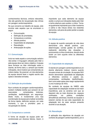 Suporte Avançado de Vida
16 | INEM
conhecimentos técnicos, embora relevantes,
não são garantia de recuperação das vítimas
em paragem cardiorrespiratória.
No que concerne ao trabalho de equipa, este
envolve sete aspetos que se enumeram a
seguir:
• Comunicação;
• Definição de prioridades;
• Compostura e controlo;
• Atitude positiva;
• Capacidade de adaptação;
• Reavaliação;
• Antecipação de ações.
3.1. Comunicação
Inclui-se neste aspeto a comunicação verbal e
não-verbal. A linguagem utilizada pelo líder e
pela equipa deve ser clara e objetiva. A equipa
deve fornecer ao líder informação sobre o
doente, de forma clara, e, sempre que recebe
indicações, deve mostrar que compreendeu as
ordens dadas. Se possível, um dos elementos
da equipa deverá fazer o registo escrito das
ações e decisões tomadas.
3.2. Definição de prioridades
Num contexto de paragem cardiorrespiratória,
existem múltiplas tarefas que carecem de ser
executadas - compressões torácicas,
ventilações, desfibrilhação em segurança.
Deste modo, é fundamental uma boa
coordenação da equipa para realizar as tarefas
de forma rápida, definindo sempre, em cada
momento, o que é prioritário para a
recuperação do doente.
3.3. Compostura e controlo
A forma de atuação da equipa pode ser
condicionada por diversos fatores. Assim, é
importante que cada elemento da equipa
aceite e cumpra as indicações dadas pelo líder
e tenha abertura para aceitar a critica. Torna-
se igualmente importante que o líder mantenha
a calma e não induza stress nos restantes
elementos, sob pena de poder perder a coesão
da equipa.
3.4. Atitude positiva
A equipa de suporte avançado de vida deve
demonstrar uma atitude positiva, com
determinação, correta gestão de conflitos,
realizando debriefing das situações e
promovendo a crítica construtiva, deverá ainda
existir um bom suporte entre os diferentes
elementos.
3.5. Capacidade de adaptação
O doente em paragem cardiorrespiratória é um
doente altamente instável, mesmo quando
recupera sinais de circulação. As equipas SAV
devem demonstrar capacidade de adaptação
a diferentes cenários e papéis (ex.
compressões, ventilações, desfibrilhação),
bem como estar aptas para reagir rapidamente
a uma mudança de ritmo.
No contexto de equipas de VMER, esta
capacidade de adaptação reveste-se da maior
importância, pois os cenários com que se
deparam são os mais diversos (ex. espaços
confinados, via pública, condições
atmosféricas adversas), levando as equipas a
estarem cientes de que esta capacidade de
adaptação tem de estar sempre presente
durante a sua atuação.
3.6. Reavaliação
A aplicação dos algoritmos de atuação em
contexto de paragem cardiorrespiratória, por si
 