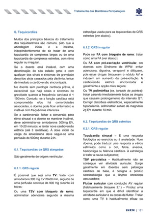 Tratamento das Disritmias Periparagem
INEM | 161
6. Taquicardias
Muitos dos princípios básicos do tratamento
das taquidisritmias são comuns, pelo que a
abordagem inicial é a mesma,
independentemente de se tratar de uma
taquicardia de complexos largos ou de uma
taquicardia de complexos estreitos, com ritmo
regular ou irregular.
Se o doente está instável, com uma
deterioração do seu estado geral e com
qualquer dos sinais e sintomas de gravidade
descritos atrás causados pela disritmia, tentar
de imediato a cardioversão sincronizada.
No doente sem patologia cardíaca prévia, é
excecional que haja sinais e sintomas de
gravidade quando a frequência cardíaca é <
150/min. Contudo, se a função cardíaca está
comprometida e/ou há comorbidades
associadas, o doente pode ficar sintomático e
instável com frequências inferiores.
Se a cardioversão falhar a conversão para
ritmo sinusal e o doente se mantiver instável,
deve administrar-se amiodarona 300mg EV,
em 10-20 minutos, e tentar nova cardioversão
elétrica (até 3 tentativas). À dose inicial de
carga da amiodarona deve seguir-se uma
perfusão de 900mg durante 24h.
6.1. Taquicardias de QRS alargados
São geralmente de origem ventricular.
6.1.1. QRS regular
É possível que seja uma TV: tratar com
amiodarona 300 mg EV 20-60 min, seguido de
uma perfusão contínua de 900 mg durante 24
horas;
Ou uma TSV com bloqueio de ramo:
administrar adenosina segundo a mesma
estratégia usada para as taquicardias de QRS
estreitos (ver abaixo).
6.1.2. QRS irregular
Pode ser FA com bloqueio de ramo: tratar
como uma FA (ver abaixo);
Ou FA com pré-excitação ventricular, em
doentes com Síndrome de WPW: evitar
adenosina, digoxina, verapamil e diltiazem,
pois estas drogas bloqueiam o nódulo AV e
induzem um aumento da pré-excitação. A
cardioversão elétrica sincronizada é
geralmente a opção mais segura;
Ou TV polimórfica (ex. torsade de pointes):
tratar parando imediatamente todas as drogas
que causam prolongamento do intervalo QT.
Corrigir distúrbios eletrolíticos, especialmente
hipocaliémia. Administrar sulfato de magnésio
2g EV durante 10 min.
6.2. Taquicardias de QRS estreitos
6.2.1. QRS regular
Taquicardia sinusal – É uma resposta
fisiológica ao exercício ou à ansiedade. Num
doente, pode traduzir uma resposta a vários
estímulos como a dor, febre, anemia,
hemorragia ou falência cardíaca. A estratégia
é tratar a causa subjacente;
TSV paroxística – Habitualmente não se
consegue ver atividade auricular. Surge
geralmente em doentes sem patologia
cardíaca de base, é benigna e produz
sintomatologia que o doente considera
assustadora;
Flutter auricular com condução AV regular
(habitualmente bloqueio 2:1) – Produz uma
taquicardia em que é difícil identificar a
atividade auricular e as ondas de flutter. Tratar
como uma TV é habitualmente eficaz ou
 
