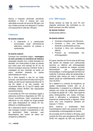 Suporte Avançado de Vida
162 | INEM
diminui a resposta ventricular permitindo
identificar o ritmo. A maioria tem uma
velocidade auricular de cerca de 300 ppm, por
isso o flutter auricular com bloqueio 2:1 produz
uma taquicardia à volta das 150 ppm.
Tratamento
Se doente instável:
• O tratamento é a cardioversão
sincronizada; pode administrar-se
adenosina enquanto se prepara a
cardioversão.
Se doente estável:
Começar com manobras vagais – massagem
do seio carotídeo ou manobras de Valsalva
(expiração forçada com a glote fechada) em
decúbito. Um modo prático é pedir ao doente
que sopre para uma seringa de 20 mL de
forma a conseguir empurrar o êmbolo. Evitar a
massagem do seio carotídeo se existir um
sopro carotídeo presente ou placas
ateromatosas em rotura.
Se o ritmo persistir e não for um flutter
auricular, usar adenosina em bólus de 6 mg EV
rápido; se não houver resposta dar bólus de 12
mg EV rápido e se não reverter, dar
novamente bólus de 12 mg EV rápido; esta
estratégia reverte 90-95% das taquicardias
supraventriculares;
A conversão da TSV com manobras vagais e
adenosina confirma o diagnóstico de TSV; se
houver recorrências, tratar novamente com
adenosina ou com drogas de longa duração
com ação bloqueadora do nódulo AV (ex.
diltiazem ou betabloqueante);
Se a adenosina estiver contraindicada ou se
não conseguir reverter a taquidisritmia e não
se demonstrar flutter auricular, usar
bloqueadores dos canais de cálcio (ex.
verapamil ou diltiazem).
5.2.2. QRS irregular
Quase sempre se trata de uma FA com
resposta ventricular não controlada ou um
flutter auricular com BAV variável.
Se doente instável:
Cardioversão elétrica.
Se doente estável:
• Controlar a frequência com fármacos;
• Controlar o ritmo com fármacos,
tentando a cardioversão química;
• Controlar o ritmo com cardioversão
elétrica;
• Prevenir as complicações (ex.
anticoagulação).
Em geral, doentes em FA há mais de 48 horas
não devem ser tratados com cardioversão
(química ou elétrica) até anticoagulação
completa ou ausência de coágulo auricular
demonstrável por ecocardiograma
transesofágico. A anticoagulação oral deve ser
instituída 3 semanas antes da cardioversão e
continuar pelo menos por mais 4 semanas
depois (pode ser indefinidamente conforme o
risco de AVC).
Se o objetivo é o controlo da frequência, as
opções terapêuticas iniciais são os β-
bloqueantes, o verapamil ou o diltiazem. Nos
doentes com sinais de insuficiência cardíaca
ou fração de ejeção VE < 40%, deve optar-se
pelos β-bloqueantes (em doses mínimas),
sendo a alternativa a amiodarona. Pode
associar-se posteriormente a digoxina, tendo
como alvo uma frequência cardíaca em
repouso < 110/min.
Deve evitar-se a bradicardia, fazer
ecocardiograma assim que possível e ter em
consideração a anticoagulação do doente.
Se a duração da FA é inferior a 48 horas, para
controlo do ritmo usar amiodarona 300 mg EV
20-60 min seguido de 900 mg durante 24
 