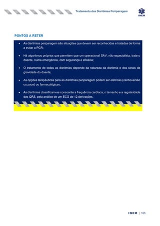 Tratamento das Disritmias Periparagem
INEM | 165
PONTOS A RETER
• As disritmias periparagem são situações que devem ser reconhecidas e tratadas de forma
a evitar a PCR;
• Há algoritmos próprios que permitem que um operacional SAV, não especialista, trate o
doente, numa emergência, com segurança e eficácia;
• O tratamento de todas as disritmias depende da natureza da disritmia e dos sinais de
gravidade do doente;
• As opções terapêuticas para as disritmias periparagem podem ser elétricas (cardioversão
ou pace) ou farmacológicas;
• As disritmias classificam-se consoante a frequência cardíaca, o tamanho e a regularidade
dos QRS, pela análise de um ECG de 12 derivações.
•
 