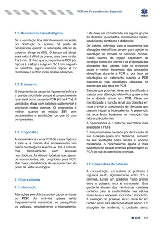 PCR em Circunstâncias Especiais
INEM | 167
1.1. Mecanismos fisiopatológicos
Se a ventilação fica definitivamente impedida
por obstrução ou apneia, há perda de
consciência quando a saturação arterial de
oxigénio atinge os 60%. O tempo até atingir
esse valor é difícil de prever, mas deve rondar
1 a 2 min. O ritmo que acompanha as PCR por
hipoxia é a AEsp e surge em 3-11 min, seguido
de assistolia, alguns minutos depois. A FV
raramente é o ritmo inicial nestas situações.
1.2. Tratamento
O tratamento da causa da hipoxemia/asfixia é
a grande prioridade porque é potencialmente
reversível como causa de PCR (4 H e 4 T’s). A
ventilação eficaz com oxigénio suplementar é
prioritária nestes doentes. O prognóstico é
melhor quando se realiza SBV com
compressões e ventilações do que só com
compressões.
1.3. Prognóstico
A sobrevivência a uma PCR de causa hipóxica
é rara e a maioria dos sobreviventes tem
danos neurológicos severos. A RCE é comum,
mas habitualmente com sequelas
neurológicas. As vítimas hipóxicas que, apesar
de inconscientes, não progridem para PCR,
têm maior probabilidade de recuperar bem do
ponto de vista neurológico.
2. Hipercaliemia
2.1. Introdução
Alterações eletrolíticas podem causar arritmias
ou PCR. As arritmias graves estão
frequentemente associadas ao desequilíbrio
do potássio, principalmente a hipercaliemia.
Esta deve ser considerada em alguns grupos
de doentes: queimados, insuficientes renais,
insuficientes cardíacos e diabéticos.
Os valores definidos para o tratamento das
alterações eletrolíticas servem para ajudar na
orientação de tomada de decisões clínicas.
Esses valores de trigger dependem da
condição clínica do doente e da proporção das
alterações dos valores. Não há evidência
sobre o melhor tratamento das alterações
eletrolíticas durante a PCR e, por isso, as
orientações de tratamento durante a PCR
baseiam-se nas estratégias utilizadas no
doente que não está em PCR.
Sempre que possível, deve ser identificada e
tratada uma alteração eletrolítica grave antes
de o doente entrar em PCR. Deve ser
monitorizada a função renal dos doentes em
risco e evitar a combinação de fármacos que
possam induzir a hipercaliemia. A prevenção
da recorrência baseia-se na remoção dos
fatores precipitantes.
A hipercaliemia é o distúrbio eletrolítico mais
associado a PCR.
É frequentemente causado por diminuição da
sua excreção pelos rins, fármacos, aumento
da sua libertação pelas células e acidose
metabólica. A hipercaliemia aguda é mais
suscetível de causar arritmias periparagem ou
PCR do que as alterações crónicas.
2.2. Homeostase do potássio
A concentração extracelular do potássio é
regulada muito rigorosamente entre 3.5 e
5mmol/L. Existe um gradiente muito grande
entre o potássio intra e extracelular. Este
gradiente através das membranas celulares
contribui para a excitabilidade das células
musculares e nervosas, incluindo o miocárdio.
A avaliação do potássio sérico deve ter em
conta o efeito das alterações do pH sérico. Em
situações de acidemia, o potássio sérico
 
