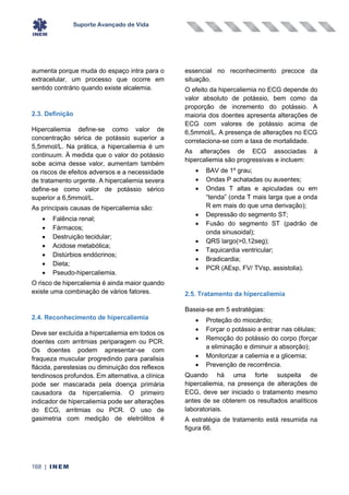 Suporte Avançado de Vida
168 | INEM
aumenta porque muda do espaço intra para o
extracelular, um processo que ocorre em
sentido contrário quando existe alcalemia.
2.3. Definição
Hipercaliemia define-se como valor de
concentração sérica de potássio superior a
5,5mmol/L. Na prática, a hipercaliemia é um
continuum. À medida que o valor do potássio
sobe acima desse valor, aumentam também
os riscos de efeitos adversos e a necessidade
de tratamento urgente. A hipercaliemia severa
define-se como valor de potássio sérico
superior a 6,5mmol/L.
As principais causas de hipercaliemia são:
• Falência renal;
• Fármacos;
• Destruição tecidular;
• Acidose metabólica;
• Distúrbios endócrinos;
• Dieta;
• Pseudo-hipercaliemia.
O risco de hipercaliemia é ainda maior quando
existe uma combinação de vários fatores.
2.4. Reconhecimento de hipercaliemia
Deve ser excluída a hipercaliemia em todos os
doentes com arritmias periparagem ou PCR.
Os doentes podem apresentar-se com
fraqueza muscular progredindo para paralisia
flácida, parestesias ou diminuição dos reflexos
tendinosos profundos. Em alternativa, a clínica
pode ser mascarada pela doença primária
causadora da hipercaliemia. O primeiro
indicador de hipercaliemia pode ser alterações
do ECG, arritmias ou PCR. O uso de
gasimetria com medição de eletrólitos é
essencial no reconhecimento precoce da
situação.
O efeito da hipercaliemia no ECG depende do
valor absoluto de potássio, bem como da
proporção de incremento do potássio. A
maioria dos doentes apresenta alterações de
ECG com valores de potássio acima de
6,5mmol/L. A presença de alterações no ECG
correlaciona-se com a taxa de mortalidade.
As alterações de ECG associadas à
hipercaliemia são progressivas e incluem:
• BAV de 1º grau;
• Ondas P achatadas ou ausentes;
• Ondas T altas e apiculadas ou em
“tenda” (onda T mais larga que a onda
R em mais do que uma derivação);
• Depressão do segmento ST;
• Fusão do segmento ST (padrão de
onda sinusoidal);
• QRS largo(>0,12seg);
• Taquicardia ventricular;
• Bradicardia;
• PCR (AEsp, FV/ TVsp, assistolia).
2.5. Tratamento da hipercaliemia
Baseia-se em 5 estratégias:
• Proteção do miocárdio;
• Forçar o potássio a entrar nas células;
• Remoção do potássio do corpo (forçar
a eliminação e diminuir a absorção);
• Monitorizar a caliemia e a glicemia;
• Prevenção de recorrência.
Quando há uma forte suspeita de
hipercaliemia, na presença de alterações de
ECG, deve ser iniciado o tratamento mesmo
antes de se obterem os resultados analíticos
laboratoriais.
A estratégia de tratamento está resumida na
figura 66.
 