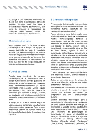 Competências Não Técnicas
INEM | 17
só, obriga a uma constante reavaliação do
doente bem como a realização de pontos de
situação. Contudo, deve ficar clara a
necessidade de recolha de informação, bem
como ter presente a necessidade de
indicações sobre quando devem ser
terminadas as manobras de reanimação.
3.7. Antecipação de ações
Num contexto como o de uma paragem
cardiorrespiratória e atuação de equipas de
suporte avançado de vida, é importante
recordar que existe um conjunto de eventos
prováveis e ações que devem ser antecipadas,
como sejam a preparação de fármacos (ex.
adrenalina, amiodarona), a abordagem da via
aérea ou a seleção da energia adequada em
caso de ser indicado desfibrilhar.
4. Gestão de tarefas
Perante uma ocorrência de paragem
cardiorrespiratória, é fundamental que a
equipa multidisciplinar perceba que existe um
conjunto de tarefas que devem ser realizadas
e que, dependendo do contexto (ex. equipa
reanimação intra-hospitalar versus equipa
pré-hospitalar), bem como do número de
elementos que compõem a equipa, poderão
ser realizadas em simultâneo ou de forma
sequencial, pelo que devem ser priorizadas as
ações.
A equipa de SAV deve também seguir as
recomendações/ consensos cientificamente
validados e práticas aprovadas. Estão também
ressalvados desvios às normas, desde que
devidamente fundamentadas do ponto de vista
científico.
5. Comunicação interpessoal
A transmissão de informação no momento da
abordagem de um doente reveste-se de uma
importância fulcral, sobretudo se nos
reportarmos ao doente em PCR.
Assim, além da procura da informação sobre
as circunstâncias da PCR (ex. antecedentes,
hábitos farmacológicos), também a
comunicação, verbal ou não-verbal, entre os
elementos da equipa e com as equipas que
vão receber o doente, quando este é
encaminhado do pré-hospitalar, deve ser feita
de forma eficaz, objetiva e clara. A
comunicação deficiente pode comprometer a
eficácia da equipa e a taxa de sobrevivência.
As falhas de comunicação constituem uma das
principias causas de eventos adversos em
saúde. 70% destes eventos ocorrem devido a
falhas de comunicação entre os profissionais
de saúde: omissões, erros, falta de precisão ou
priorização, entre outras.
O treino frequente com a simulação de casos,
com diferentes cenários, permite melhorar a
comunicação da equipa.
Todos os elementos devem ter preparação
para aceitar diferentes papéis e aceitar ordens
de forma não intimidatória.
Este processo de comunicação vai aumentar a
eficácia e a coesão da equipa, bem como
permitir uma melhoria no sentido de
compromisso para com o objetivo/esforço
comum.
Existem diferentes metodologias para a
transmissão da informação sobre os doentes,
de forma objetiva e segura. Em Portugal, as
orientações da Direção Geral de Saúde (DGS)
estão espelhadas na Norma 001/2017, que é
uma ferramenta de padronização de
comunicação em saúde em situações de
transição de cuidados. ISBAR é a sigla que
corresponde a: Identify (Identificação),
Situation (Situação atual), Background
(Antecedentes), Assessment (Avaliação) e
 