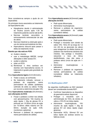 Suporte Avançado de Vida
170 | INEM
Deve considerar-se sempre a ajuda de um
especialista.
Os principais riscos associados ao tratamento
da hipercaliemia são:
• Hipoglicemia devido à administração
de insulina (ocorre após 1-3h de
tratamento podendo ocorrer até às 6h);
• Necrose tecidular secundária a
extravasamento extravascular de sais
de cálcio;
• Necrose intestinal ou obstrução após o
uso de resinas permutadoras de iões;
• Hipercaliemia rebound após passar o
efeito do tratamento inicial.
Doente que não está em PCR:
a) Avaliar o doente:
• usar a metodologia ABCDE, corrigir
alterações e obter acesso EV;
• avaliar a caliemia;
• obter um ECG.
b) Monitorizar o ritmo cardíaco em
doentes com hipercaliemia severa. O
tratamento é guiado pela gravidade da
caliemia.
Para hipercaliemia ligeira (5,5-5,9mmol/L):
• Tratar a causa, se conhecida;
• Se tratamento indicado, remover o
potássio do organismo: resina
permutadora de catiões (polistireno
sulfonato de sódio ou cálcio) 15-30g
por via oral ou retal (início de ação >4h)
Para hipercaliemia moderada (6-6,4mmol/L)
sem alterações de ECG:
• Forçar o potássio a entrar nas células
com glicose/insulina: 10U insulina de
ação rápida + 25g de glicose EV a
perfundir em 15-30min (início de ação
em 15-30min; efeito máximo em 30-
60min; duração de ação 4-6h;
monitorizar a glicémia);
• Remover o potássio do organismo:
resina permutadora de catiões.
Para hipercaliemia severa (≥6,5mmol/L) sem
alterações de ECG:
• Pedir ajuda diferenciada;
• Administrar insulina/glicose;
• Remover o potássio do organismo:
resina permutadora de catiões
(considerar diálise).
Para hipercaliemia severa (≥6,5mmol/L) com
alterações de ECG:
• Pedir ajuda diferenciada;
• Proteger o miocárdio com cloreto de
cálcio 10%: 10mL EV ao longo de 1-2
min (30 mL se gluconato de cálcio)
para antagonizar os efeitos tóxicos do
potássio nas membranas celulares dos
miócitos. Isto protege o miocárdio,
reduzindo o risco de ritmos
desfibrilháveis, mas não reduz o
potássio sérico (início de ação em 1-
3min);
• Administrar insulina/glicose e
salbutamol;
• Remover o potássio do organismo:
resinas permutadoras de catiões
(considerar diálise se tratamento
refratário).
2.6. Modificações à RCP
As seguintes modificações ao SAV standard
devem ser consideradas durante RCP:
• Confirmar hipercaliemia se dispositivo
de gasimetria estiver disponível;
• Proteger o miocárdio com a
administração de 10mL de cloreto de
cálcio a 10% EV em bólus rápido;
• Administrar insulina/glicose: 10U
insulina de ação rápida + 25g de
glicose EV em bólus rápido (vigiar
glicémia);
• Administrar HCO3
-
50mmol EV em
bólus rápido (se acidose severa ou
falência renal);
 
