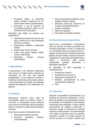 PCR em Circunstâncias Especiais
INEM | 171
• Considerar diálise, se tratamento
médico refratário (disponível só em
determinados centros especializados);
• Considerar o uso de aparelho de
compressão mecânica externa se for
necessário RCP prolongada.
Indicações para diálise em doentes com
hipercaliemia:
• Hipercaliemia severa com risco de vida
para o doente com ou sem alterações
de ECG ou arritmias;
• Hipercaliemia refratária a tratamento
médico;
• Doença renal crónica terminal;
• Lesão renal aguda oligúrica (débito
urinário <400mL/dia);
• Destruição tecidular massiva
(rabdomiólise).
3. Hipocaliemia
A hipocaliemia é dos distúrbios eletrolíticos
mais comuns na prática clínica, podendo ser
encontrado em até 20% dos doentes
hospitalizados. A sua presença aumenta a
incidência de arritmias e morte súbita, estando
o risco aumentado nos doentes com patologia
cardíaca pré-existente e nos medicados com
digoxina.
3.1. Definição
Hipocaliemia define-se como valor de
concentração sérica de potássio inferior a
3.5mmol/L. A hipocaliemia severa define-se
como valor de concentração sérica de potássio
inferior a 2.5mmol/L e pode estar associada a
sintomas.
As principais causas de hipocaliemia são:
• Perda gastrointestinal (diarreia);
• Fármacos (diuréticos, laxantes,
corticosteroides);
• Perda renal (doenças tubulares renais,
diabetes insipidus, dialise);
• Distúrbios endócrinos (Síndrome de
Cushing, hiperaldosteronismo);
• Alcalose metabólica;
• Défice de magnésio;
• Diminuição da ingestão alimentar.
3.2. Reconhecimento de hipocaliemia
Assim como a hipercaliemia, a hipocaliemia
deve ser excluída em todos os doentes com
arritmias periparagem ou PCR. À medida que
a concentração sérica de potássio diminui, o
sistema neuromuscular é predominantemente
afetado, levando a fadiga, fraqueza muscular e
obstipação. Em casos severos (potássio sérico
inferior a 2.5mmol/L), pode ocorrer
rabdomiólise, paralisia ascendente e
dificuldade respiratória.
As alterações de ECG associadas à
hipocaliemia são:
• Presença de ondas U;
• Achatamento das ondas T;
• Alterações do segmento ST;
• Arritmias, principalmente se toma
concomitante de digoxina;
• PCR.
3.3. Tratamento
Depende da gravidade da hipocaliemia e da
presença de sintomas e alterações no ECG.
Deve ser preferida a correção gradual, embora
em situações de emergência a administração
endovenosa seja necessária. A dose máxima
recomendada de potássio endovenoso é
20mmol/h, porém, na presença de arritmias
instáveis ou PCR iminente, uma administração
mais rápida é essencial, como por exemplo,
2mmol/min durante 10 minutos seguida de
10mmol durante 5-10 minutos. Durante este
 