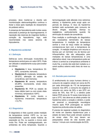 Suporte Avançado de Vida
172 | INEM
processo, deve manter-se o doente sob
monitorização eletrocardiográfica continua e
titular a dose após repetição do doseamento
do potássio sérico.
A presença de hipocaliemia está muitas vezes
associada à presença de hipomagnesemia. A
reposição das reservas de magnésio facilita a
correção da hipocaliemia, logo, está
recomendada nos casos severos de
hipocaliemia.
4. Hipotermia acidental
4.1. Definição
Define-se como diminuição involuntária da
temperatura central para um valor<35ºC. Pode
ser utilizado o estadiamento suíço para avaliar
as vítimas:
• Hipotermia I: leve, temperatura 32-
35ºC, consciente, tremores;
• Hipotermia II: moderada, temperatura
28-32ºC, alteração do estado de
consciência, sem tremores;
• Hipotermia III: severa; temperatura
24-28ºC, inconsciente, sinais vitais
presentes;
• Hipotermia IV: PCR ou estado de
baixo débito (sem ou com sinais vitais
mínimos), temperatura <24ºC;
• Hipotermia V: morte devido a
hipotermia irreversível, temperatura
<13,7ºC.
4.2. Diagnóstico
O diagnóstico é feito quando existe medição
da temperatura central <35ºC ou, na sua
impossibilidade, quando existe história de
exposição ao frio, ou quando o tronco está
muito frio. Pode ser subdiagnosticado, em
ambientes de clima temperado. Quando a
termorregulação está alterada (nos extremos
etários), a hipotermia pode surgir após um
período de doença. O risco de hipotermia
também está aumentado pelo consumo de
álcool, drogas, exaustão, doença ou
negligência, particularmente quando há
diminuição do estado de consciência.
Para medição e confirmação do diagnóstico
são necessários termómetro de baixas
temperaturas. A medição da temperatura
central a nível do terço médio do esófago
correlaciona-se bem com a temperatura do
coração. A medição timpânica com recurso a
técnica por um termístor (os de técnica por
infravermelhos não são adequados para
medições de baixas temperaturas) é uma
alternativa viável, mas a temperatura pode ser
inferior à central se a temperatura ambiente é
muito fria, a sonda não está bem isolada ou o
canal auditivo externo está cheio de neve ou
água.
4.3. Decisão para reanimar
O arrefecimento do corpo humano diminui o
consumo de oxigénio celular em cerca de 6%
por cada diminuição de 1ºC de temperatura
corporal. Aos 28ºC, o consumo de oxigénio é
reduzido em cerca de 50% e aos 22ºC em
cerca de 75%. Aos 18º C, o cérebro pode
tolerar PCR cerca de 10 vezes mais tempo do
que a 37ºC. Isto deve-se ao efeito protetor da
hipotermia sobre o coração e cérebro, e pode
ser possível a recuperação neurológica
mesmo após PCR prolongada se ocorrer
hipotermia profunda antes da asfixia.
É preciso ter especial cuidado no diagnóstico
de morte em doentes hipotérmicos pois o
estado de baixo fluxo pode simular ausência
de sinais vitais. Por isso devem ser
pesquisados sinais de vida durante pelo
menos 1 minuto com monitorização de ECG.
 