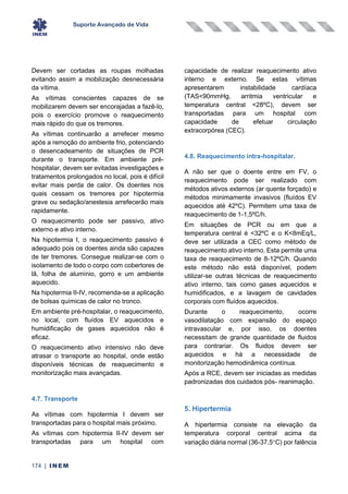 Suporte Avançado de Vida
174 | INEM
Devem ser cortadas as roupas molhadas
evitando assim a mobilização desnecessária
da vítima.
As vítimas conscientes capazes de se
mobilizarem devem ser encorajadas a fazê-lo,
pois o exercício promove o reaquecimento
mais rápido do que os tremores.
As vítimas continuarão a arrefecer mesmo
após a remoção do ambiente frio, potenciando
o desencadeamento de situações de PCR
durante o transporte. Em ambiente pré-
hospitalar, devem ser evitadas investigações e
tratamentos prolongados no local, pois é difícil
evitar mais perda de calor. Os doentes nos
quais cessam os tremores por hipotermia
grave ou sedação/anestesia arrefecerão mais
rapidamente.
O reaquecimento pode ser passivo, ativo
externo e ativo interno.
Na hipotermia I, o reaquecimento passivo é
adequado pois os doentes ainda são capazes
de ter tremores. Consegue realizar-se com o
isolamento de todo o corpo com cobertores de
lã, folha de alumínio, gorro e um ambiente
aquecido.
Na hipotermia II-IV, recomenda-se a aplicação
de bolsas químicas de calor no tronco.
Em ambiente pré-hospitalar, o reaquecimento,
no local, com fluídos EV aquecidos e
humidificação de gases aquecidos não é
eficaz.
O reaquecimento ativo intensivo não deve
atrasar o transporte ao hospital, onde estão
disponíveis técnicas de reaquecimento e
monitorização mais avançadas.
4.7. Transporte
As vítimas com hipotermia I devem ser
transportadas para o hospital mais próximo.
As vítimas com hipotermia II-IV devem ser
transportadas para um hospital com
capacidade de realizar reaquecimento ativo
interno e externo. Se estas vítimas
apresentarem instabilidade cardíaca
(TAS<90mmHg, arritmia ventricular e
temperatura central <28ºC), devem ser
transportadas para um hospital com
capacidade de efetuar circulação
extracorpórea (CEC).
4.8. Reaquecimento intra-hospitalar.
A não ser que o doente entre em FV, o
reaquecimento pode ser realizado com
métodos ativos externos (ar quente forçado) e
métodos minimamente invasivos (fluídos EV
aquecidos até 42ºC). Permitem uma taxa de
reaquecimento de 1-1,5ºC/h.
Em situações de PCR ou em que a
temperatura central é <32ºC e o K<8mEq/L,
deve ser utilizada a CEC como método de
reaquecimento ativo interno. Esta permite uma
taxa de reaquecimento de 8-12ºC/h. Quando
este método não está disponível, podem
utilizar-se outras técnicas de reaquecimento
ativo interno, tais como gases aquecidos e
humidificados, e a lavagem de cavidades
corporais com fluídos aquecidos.
Durante o reaquecimento, ocorre
vasodilatação com expansão do espaço
intravascular e, por isso, os doentes
necessitam de grande quantidade de fluidos
para contrariar. Os fluidos devem ser
aquecidos e há a necessidade de
monitorização hemodinâmica contínua.
Após a RCE, devem ser iniciadas as medidas
padronizadas dos cuidados pós- reanimação.
5. Hipertermia
A hipertermia consiste na elevação da
temperatura corporal central acima da
variação diária normal (36-37,5C) por falência
 