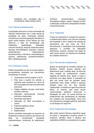 Suporte Avançado de Vida
176 | INEM
ambiental e/ou humidade alta e,
normalmente, afeta adultos jovens.
5.2.2. Fatores predisponentes
A população idosa tem um risco aumentado de
doenças relacionadas com o calor devido às
patologias de base, medicação habitual,
mecanismos de termorregulação deficitários e
apoio social limitado. Como fatores de risco
refere-se a falta de climatização das
habitações, desidratação, obesidade,
consumo de álcool, doenças cardiovasculares,
doenças dermatológicas (psoríase, eczema,
esclerodermia), hipertiroidismo,
feocromocitoma e fármacos (anticolinérgicos,
cocaína, anfetaminas, simpaticomiméticos,
BEC, betabloqueantes).
5.2.3. Sintomas e sinais
Podem assemelhar-se aos do choque séptico,
provavelmente motivados por mecanismos
semelhantes e incluem:
• Temperatura central superior a 40C;
• Pele seca e quente (no entanto, a
sudorese está presente em cerca de
50% dos golpes de calor provados pelo
exercício);
• Fadiga, cefaleias, sincope, rubor facial,
vómitos e diarreia;
• Disfunção cardiovascular incluindo
arritmias e hipotensão;
• Disfunção respiratória;
• Disfunção do SNC (convulsões e
coma);
• Falência hepática e renal;
• Coagulopatia;
• Rabdomiólise.
Outras condições associadas ao aumento da
temperatura corporal central e que devem ser
tidas em consideração: toxicidade
medicamentosa, síndromes de abstinência,
síndrome serotoninérgico, síndrome
neuroléptico maligno, sépsis, infeções do SNC
e alterações endócrinas (tempestade tiroideia
e feocromocitoma).
5.2.4. Tratamento
A base do tratamento é a terapia de suporte e
o arrefecimento rápido, com início em contexto
pré-hospitalar e com o objetivo de redução da
temperatura até aos cerca de 39C.
Normalmente, é necessária uma fluidoterapia
agressiva e correção de alterações
eletrolíticas, portanto, doentes com golpe de
calor severo devem ser tratados em ambiente
de cuidados intensivos.
5.2.5. Técnicas de arrefecimento
Apesar da descrição de variados métodos na
literatura, existem poucos estudos que
determinem qual o método ideal. As técnicas
mais simples de arrefecimento incluem
ingestão de líquidos frios, despir a roupa e
pulverizar com água tépida. A colocação de
gelo nas zonas ricas em grandes vasos
superficiais como axilas, virilhas e pescoço
também pode ser útil. Nos doentes
colaborantes, a imersão em água fria pode ser
eficaz, no entanto, esta pode causar
vasoconstrição periférica diminuindo a
dissipação de calor. As outras técnicas de
arrefecimento são semelhantes às utilizadas
nos cuidados pós ressuscitação, como soro
frio endovenoso e lavagem gástrica, peritoneal
ou da bexiga com água fria.
5.2.6. Tratamento farmacológico
Não existe nenhum fármaco específico capaz
de baixar a temperatura corporal central. A
evidencia científica sobre a eficácia dos
antipiréticos (AINES ou paracetamol) no golpe
 