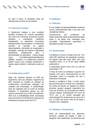 PCR em Circunstâncias Especiais
INEM | 177
de calor é baixa. O diazepam pode ser
utilizado para controlo de convulsões.
5.3. Hipertermia maligna
A hipertermia maligna é uma condição
genética complexa do musculo esquelético
que ocorre em indivíduos suscetíveis quando
expostos a anestésicos inalatórios
halogenados ou relaxantes musculares
despolarizantes (succinilcolina). O tratamento
consiste na remoção do agente
desencadeante, otimização da oxigenação e
ventilação, correção da acidose e alterações
eletrolíticas, arrefecimento ativo e
administração de dantroleno. Outras drogas
como 3,4-metilenodioximetanfetamina
(MDMA, “ecstasy”) ou anfetaminas também
podem causar uma condição semelhante e
nestes casos também o dantroleno pode ser
útil.
5.4. Modificações ao RCP
Dado não existirem estudos na PCR por
hipertermia, deve ser utilizado o algoritmo de
SAV enquanto se mantêm as medidas de
arrefecimento normalmente utilizadas nos
cuidados pós reanimação. A desfibrilhação
deve ser realizada com os níveis de energia
habituais. O prognostico parece ser pior
quando comparado com a PCR normotérmica,
dado que a probabilidade lesão neurológica
grave aumenta em 2,26 (OR) por cada grau de
temperatura corporal acima de 37C.
6. Anafilaxia
6.1. Definição
É uma reação de hipersensibilidade sistémica
severa, potencialmente fatal, e por isso uma
emergência médica.
Caracteriza-se por problemas de
desenvolvimento rápido potencialmente fatais
sobre a via aérea e/ou ventilação e/ou
circulação, habitualmente associados a
alterações da pele e mucosas.
6.2. Epidemiologia
A anafilaxia é comum e atinge cerca de 1 em
cada 300 indivíduos da população europeia,
em alguma fase das suas vidas, com uma
incidência entre 1,5 a 7,9 por cada 100000
pessoas/ano.
O prognóstico geral é bom com um ratio de
casos fatais <1%.
O risco de morte na anafilaxia é superior em
doentes com asma, particularmente se mal
controlada, grave ou naqueles em que o
tratamento é atrasado.
Quando a anafilaxia é fatal, a morte ocorre
pouco tempo após o contacto com o alergénio.
Em séries de estudo, as reações de origem
alimentar causam paragem respiratória em
cerca de 30-35min; as de picadas por insetos
causam colapso cardiovascular em cerca de
10-15 min; e as mortes causadas por
administração EV de fármacos em cerca de 5
min. A morte não ocorre mais de 6h após o
contacto com o alergénio.
6.3. Etiologia e Fisiopatologia
Pode ser desencadeada por alimentos,
fármacos, picadas de insetos e látex, o
alergénio mais identificado. Os alimentos são
 