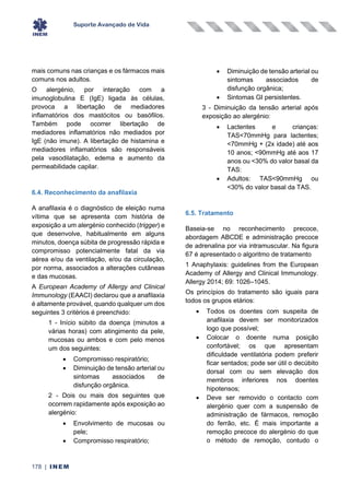 Suporte Avançado de Vida
178 | INEM
mais comuns nas crianças e os fármacos mais
comuns nos adultos.
O alergénio, por interação com a
imunoglobulina E (IgE) ligada às células,
provoca a libertação de mediadores
inflamatórios dos mastócitos ou basófilos.
Também pode ocorrer libertação de
mediadores inflamatórios não mediados por
IgE (não imune). A libertação de histamina e
mediadores inflamatórios são responsáveis
pela vasodilatação, edema e aumento da
permeabilidade capilar.
6.4. Reconhecimento da anafilaxia
A anafilaxia é o diagnóstico de eleição numa
vítima que se apresenta com história de
exposição a um alergénio conhecido (trigger) e
que desenvolve, habitualmente em alguns
minutos, doença súbita de progressão rápida e
compromisso potencialmente fatal da via
aérea e/ou da ventilação, e/ou da circulação,
por norma, associados a alterações cutâneas
e das mucosas.
A European Academy of Allergy and Clinical
Immunology (EAACI) declarou que a anafilaxia
é altamente provável, quando qualquer um dos
seguintes 3 critérios é preenchido:
1 - Início súbito da doença (minutos a
várias horas) com atingimento da pele,
mucosas ou ambos e com pelo menos
um dos seguintes:
• Compromisso respiratório;
• Diminuição de tensão arterial ou
sintomas associados de
disfunção orgânica.
2 - Dois ou mais dos seguintes que
ocorrem rapidamente após exposição ao
alergénio:
• Envolvimento de mucosas ou
pele;
• Compromisso respiratório;
• Diminuição de tensão arterial ou
sintomas associados de
disfunção orgânica;
• Sintomas GI persistentes.
3 - Diminuição da tensão arterial após
exposição ao alergénio:
• Lactentes e crianças:
TAS<70mmHg para lactentes;
<70mmHg + (2x idade) até aos
10 anos; <90mmHg até aos 17
anos ou <30% do valor basal da
TAS:
• Adultos: TAS<90mmHg ou
<30% do valor basal da TAS.
6.5. Tratamento
Baseia-se no reconhecimento precoce,
abordagem ABCDE e administração precoce
de adrenalina por via intramuscular. Na figura
67 é apresentado o algoritmo de tratamento
1 Anaphylaxis: guidelines from the European
Academy of Allergy and Clinical Immunology.
Allergy 2014; 69: 1026–1045.
Os princípios do tratamento são iguais para
todos os grupos etários:
• Todos os doentes com suspeita de
anafilaxia devem ser monitorizados
logo que possível;
• Colocar o doente numa posição
confortável; os que apresentam
dificuldade ventilatória podem preferir
ficar sentados; pode ser útil o decúbito
dorsal com ou sem elevação dos
membros inferiores nos doentes
hipotensos;
• Deve ser removido o contacto com
alergénio quer com a suspensão de
administração de fármacos, remoção
do ferrão, etc. É mais importante a
remoção precoce do alergénio do que
o método de remoção, contudo o
 