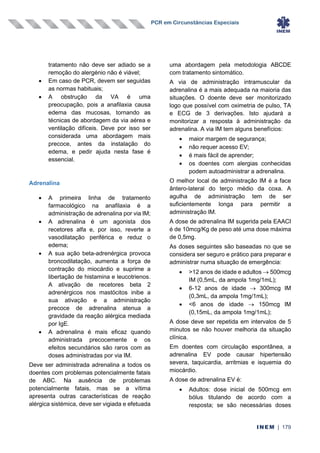 PCR em Circunstâncias Especiais
INEM | 179
tratamento não deve ser adiado se a
remoção do alergénio não é viável;
• Em caso de PCR, devem ser seguidas
as normas habituais;
• A obstrução da VA é uma
preocupação, pois a anafilaxia causa
edema das mucosas, tornando as
técnicas de abordagem da via aérea e
ventilação difíceis. Deve por isso ser
considerada uma abordagem mais
precoce, antes da instalação do
edema, e pedir ajuda nesta fase é
essencial.
Adrenalina
• A primeira linha de tratamento
farmacológico na anafilaxia é a
administração de adrenalina por via IM;
• A adrenalina é um agonista dos
recetores alfa e, por isso, reverte a
vasodilatação periférica e reduz o
edema;
• A sua ação beta-adrenérgica provoca
broncodilatação, aumenta a força de
contração do miocárdio e suprime a
libertação de histamina e leucotrienos.
A ativação de recetores beta 2
adrenérgicos nos mastócitos inibe a
sua ativação e a administração
precoce de adrenalina atenua a
gravidade da reação alérgica mediada
por IgE.
• A adrenalina é mais eficaz quando
administrada precocemente e os
efeitos secundários são raros com as
doses administradas por via IM.
Deve ser administrada adrenalina a todos os
doentes com problemas potencialmente fatais
de ABC. Na ausência de problemas
potencialmente fatais, mas se a vítima
apresenta outras características de reação
alérgica sistémica, deve ser vigiada e efetuada
uma abordagem pela metodologia ABCDE
com tratamento sintomático.
A via de administração intramuscular da
adrenalina é a mais adequada na maioria das
situações. O doente deve ser monitorizado
logo que possível com oximetria de pulso, TA
e ECG de 3 derivações. Isto ajudará a
monitorizar a resposta à administração da
adrenalina. A via IM tem alguns benefícios:
• maior margem de segurança;
• não requer acesso EV;
• é mais fácil de aprender;
• os doentes com alergias conhecidas
podem autoadministrar a adrenalina.
O melhor local de administração IM é a face
ântero-lateral do terço médio da coxa. A
agulha de administração tem de ser
suficientemente longa para permitir a
administração IM.
A dose de adrenalina IM sugerida pela EAACI
é de 10mcg/Kg de peso até uma dose máxima
de 0,5mg.
As doses seguintes são baseadas no que se
considera ser seguro e prático para preparar e
administrar numa situação de emergência:
• >12 anos de idade e adultos → 500mcg
IM (0,5mL, da ampola 1mg/1mL);
• 6-12 anos de idade → 300mcg IM
(0,3mL, da ampola 1mg/1mL);
• <6 anos de idade → 150mcg IM
(0,15mL, da ampola 1mg/1mL);
A dose deve ser repetida em intervalos de 5
minutos se não houver melhoria da situação
clínica.
Em doentes com circulação espontânea, a
adrenalina EV pode causar hipertensão
severa, taquicardia, arritmias e isquemia do
miocárdio.
A dose de adrenalina EV é:
• Adultos: dose inicial de 500mcg em
bólus titulando de acordo com a
resposta; se são necessárias doses
 