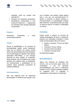 Suporte Avançado de Vida
180 | INEM
repetidas, pode ser iniciada uma
perfusão EV;
• Crianças: em ambientes apropriados,
devidamente monitorizados e com
acesso EV disponível → 1µg/Kg pode
ser suficiente (fazer diluição adequada
é importante).
Oxigénio
Administrar, inicialmente, a maior
concentração possível.
Fluidos
Devido à vasodilatação e ao aumento da
permeabilidade capilar, ocorre hipotensão.
Logo que se obtenha um acesso venoso
devem ser administrados bólus de cristaloides,
com monitorização da resposta. Nos adultos,
administrar 500-1000mL, e nas crianças,
20mL/Kg de peso. Repetir se necessário.
Neste contexto, não há evidência que mostre
benefício dos coloides sobre os cristaloides.
Há inclusivamente a possibilidade de os
coloides serem potenciais causadores de
reações anafiláticas.
Anti-histamínicos
São uma segunda linha de tratamento
farmacológico. A evidência que suporta o seu
uso é limitada, mas existem razões lógicas
para o seu uso. Os anti-histamínicos H1
ajudam a contrariar os efeitos cutâneos, a
broncoconstrição e a vasodilatação mediada
pela histamina. A clemastina pode ser usada
na dose de 2mg EV no adulto e 0,025mg/Kg
na criança.
Corticoides
Podem ajudar a prevenir ou encurtar as
reações prolongadas. Na asma, o tratamento
precoce com corticoides é benéfico. A dose
aceite de hidrocortisona IM ou EV lento é:
• Adultos e crianças >12 anos de idade
200mg;
• Crianças 6-12 anos 100mg;
• Crianças 6 M-6 anos 50mg;
• Crianças <6 meses 25mg.
Em alternativa 4mg/kg.
Broncodilatadores
Alguns dos sintomas de anafilaxia são
comuns, com os da asma grave. Deve ser
considerado o uso de fármacos
broncodilatadores tais como o salbutamol
(inalado ou EV), brometo ipratrópio (inalado)
ou magnésio (EV). O magnésio é
vasodilatador e pode agravar a hipotensão.
.
 