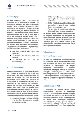 Suporte Avançado de Vida
182 | INEM
6.6. Investigação
O teste específico para o diagnóstico de
anafilaxia é o doseamento da triptase dos
mastócitos. A triptase é o maior componente
proteico dos grânulos segregados pelos
mastócitos. Na anafilaxia, a desgranulação
dos mastócitos origina a elevação sérica da
triptase. A triptase sérica pode não aumentar
significativamente até 30 min ou mais, após o
início dos sintomas e atinge o pico à 1-2h. A
semivida da triptase é curta (cerca de 2h) e os
valores podem normalizar às 6-8h, por isso o
timing do doseamento da triptase é importante.
No mínimo, deve ser colhida uma amostra 1-
2h após o início dos sintomas. DE preferência,
devem ser colhidas 3 amostras:
• logo que possível após início dos
sintomas;
• 2º amostra 1-2h após o início dos
sintomas;
• 3ª amostra às 24h ou na
convalescença.
6.7. Alta e seguimento
Doentes que têm episódio de anafilaxia devem
ser tratados e observados em locais com
capacidade para tratar problemas fatais de
ABC. Os doentes com boa resposta ao
tratamento inicial devem ser avisados da
possibilidade de uma recorrência precoce dos
sintomas e, em algumas circunstâncias,
devem ser mantidos sob observação. Não
existe uma forma fiável de prever quais
doentes terão uma reação bifásica. É, por isso,
importante que as decisões de alta hospitalar
sejam realizadas por profissionais experientes.
Assim, todos os doentes, antes da alta, devem:
• Ser observados por imunoalergologista
e ter um plano de tratamento baseado
no seu nível de risco;
• Obter instruções claras para regressar
ao hospital se houver recorrência dos
sintomas;
• Obter método de autoadministração de
adrenalina e garantir que recebeu
treino apropriado para tal;
• Ter um plano de seguimento, incluindo
informação para o médico assistente.
Os doentes devem também ter conhecimento
do alergénio responsável pela situação e de
como evitá-lo. Os doentes devem ser capazes
de reconhecer precocemente os sintomas de
anafilaxia, para que possam solicitar ajuda
rapidamente e prepararem-se para usar a sua
medicação de emergência.
7. Intoxicações
7.1. Considerações gerais
No geral, as intoxicações raramente causam
PCR ou morte, mas as admissões hospitalares
são frequentes. Os casos mais frequentes
devem-se a intoxicações por drogas
recreativas, medicamentos e produtos
domésticos. Dosagens erradas de fármacos,
interações farmacológicas e outros erros
farmacológicos também podem causar danos.
A intoxicação acidental é mais frequente nas
crianças. O homicídio por envenenamento é
raro.
7.2. Prevenção de PCR
A avaliação do doente faz-se, como
habitualmente, seguindo a abordagem
ABCDE. A obstrução da via aérea e paragem
respiratória na sequência de depressão do
estado de consciência é uma causa frequente
de morte após intoxicação intencional
(benzodiazepinas, álcool, opioides, tricíclicos,
barbitúricos). A intubação traqueal precoce por
profissionais treinados pode diminuir o risco de
 