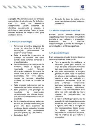 PCR em Circunstâncias Especiais
INEM | 183
aspiração. A hipotensão induzida por fármacos
responde bem à administração EV de fluídos,
mas por vezes são necessários
vasopressores. Devem dosear-se os
eletrólitos especialmente o potássio, a
glicémia e os gases arteriais. Devem ainda ser
colhidas amostras de sangue e urina para
análise de tóxicos.
7.3. Alterações à reanimação
• Ter sempre presente a segurança da
equipa em situações de PCR por
intoxicações, particularmente se
existirem várias vítimas;
• Evitar a ventilação boca-a-boca na
presença de químicos, tais como
cianeto, ácido sulfídrico, corrosivos e
organofosforados.
• Tentar identificar o tóxico em causa. Os
familiares, amigos e equipas de
reanimação podem fornecer
informação importante. O exame da
vítima pode ajudar a revelar pistas
diagnósticas, tais como odores,
marcas de seringas, alterações
pupilares, ou sinais de corrosão na
boca;
• Após overdose pode ocorrer hipo ou
hipertermia, que devem ser corrigidos;
• Estar preparado para prolongar as
manobras de reanimação,
particularmente em vítimas jovens,
pois o tóxico pode ser metabolizado ou
excretado;
• As técnicas alternativas que podem ser
eficazes em doentes com intoxicações
graves são: doses superiores de
medicação às dos protocolos; terapias
farmacológicas não convencionais
(emulsão lipídica p.e.); CEC; Diálise;
• Consulta do CIAV;
• Consulta de base de dados online
sobre toxicologia e químicos perigosos,
pode ser útil.
7.4. Medidas terapêuticas específicas
Existem poucas medidas terapêuticas
específicas para as intoxicações com utilidade
imediata e que melhorem o prognóstico.
Baseiam-se em 3 princípios:
descontaminação, aumento da eliminação e
administração de antídotos específicos.
7.4.1. Descontaminação
É um processo de remoção do tóxico do corpo
determinado pela via de exposição.
• Para a exposição dermatológica, o
tratamento passa pela remoção da
roupa da vítima e lavagem abundante
com água (exceto metais alcalinos);
• Não está recomendada a lavagem
gástrica por rotina. Pode ser realizada
em situações conhecidas de ingestão
recente e deve ser realizada por
profissionais experientes. Pode ter
como potenciais complicações:
aspiração, perfuração esofágica ou
gástrica, alterações eletrolíticas,
arritmias. Está contraindicada se a via
aérea não está protegida ou houve
ingestão de hidrocarbonetos ou
corrosivos;
• O método preferido para diminuição da
absorção GI é administração de carvão
ativado e é mais eficaz na 1º hora após
a ingestão. Não inibe a absorção de
lítio, metais pesados e álcoois tóxicos.
Os efeitos secundários mais
frequentes são a obstipação e vómitos.
Não há evidência de que melhore o
prognóstico;
 