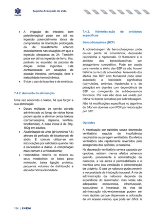 Suporte Avançado de Vida
184 | INEM
• A irrigação do intestino com
polietilenoglicol pode ser útil na
ingestão potencialmente tóxica de
comprimidos de libertação prolongada
ou de revestimento entérico
especialmente nas situações em que a
ingestão ultrapassa as 2h. Também
pode ser útil na ingestão de ferro, lítio,
potássio ou expulsão de pacotes de
drogas ilícitas ingeridas. Está
contraindicada em situações de
oclusão intestinal, perfuração, ileos e
instabilidade hemodinâmica.
• Evitar o uso de laxantes e de eméticos.
7.4.2. Aumento da eliminação
Uma vez absorvido o tóxico, há que forçar a
sua eliminação:
• Doses múltiplas de carvão ativado
administrado ao longo de várias horas
podem ajudar a eliminar certos tóxicos
(carbamazepina, dapsona, teofilina,
fenobarbital). A dose inicial é de 50g-
100g em adultos;
• Alcalinização da urina (pH urinário≥7,5)
através da perfusão de bicarbonato de
sódio. É comum utilizar-se em
intoxicações por salicilatos quando não
é necessário a diálise. A complicação
mais comum é a hipocaliemia;
• Hemodiálise remove os tóxicos ou
seus metabolitos de baixo peso
molecular, baixa ligação proteica,
pequenos volumes de distribuição e
elevada hidrossolubilidade.
7.4.3. Administração de antídotos
específicos
Benzodiazepinas (BZP)
A sobredosagem de benzodiazepinas pode
causar perda de consciência, depressão
respiratória e hipotensão. O flumazenil é o
antídoto das benzodiazepinas por
antagonismo competitivo. Pode ser usado
para reverter o efeito das BZP se não houver
história ou risco de convulsões. A reversão dos
efeitos das BZP com flumazenil pode estar
associado a toxicidade significativa
(convulsões, arritmias, hipotensão e s. de
privação) em doentes com dependência de
BZP ou co-ingestão de antidepressivos
tricíclicos. Por isso não deve ser usado por
rotina no doente comatoso por sobredosagem.
Não há modificações específicas no algoritmo
do SAV em doentes com PCR por intoxicação
por BZP.
Opioides
A intoxicação por opioides causa depressão
ventilatória seguida de insuficiência
respiratória ou paragem ventilatória. Os efeitos
ventilatório são rapidamente revertidos pelo
antagonista dos opióides, a naloxona.
Na depressão ventilatória severa causada por
opioides, existem menos efeitos adversos
quando, previamente à administração de
naloxona, a via aérea é permeabilizada e é
mantida uma boa ventilação e administração
de oxigénio. O uso de naloxona pode prevenir
a necessidade de intubação traqueal. A via de
administração da naloxona depende da
experiência do reanimador, mas todas são
adequadas: endovenosa, intramuscular,
subcutânea e intranasal. As vias de
administração não-endovenosas podem ser
mais rápidas porque dispensam a colocação
de um acesso venoso, que pode ser difícil. A
 