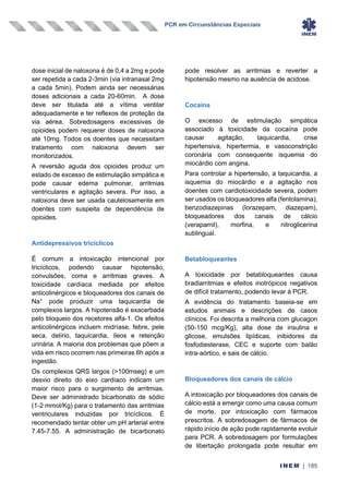 PCR em Circunstâncias Especiais
INEM | 185
dose inicial de naloxona é de 0,4 a 2mg e pode
ser repetida a cada 2-3min (via intranasal 2mg
a cada 5min). Podem ainda ser necessárias
doses adicionais a cada 20-60min. A dose
deve ser titulada até a vítima ventilar
adequadamente e ter reflexos de proteção da
via aérea. Sobredosagens excessivas de
opioides podem requerer doses de naloxona
até 10mg. Todos os doentes que necessitam
tratamento com naloxona devem ser
monitorizados.
A reversão aguda dos opioides produz um
estado de excesso de estimulação simpática e
pode causar edema pulmonar, arritmias
ventriculares e agitação severa. Por isso, a
naloxona deve ser usada cautelosamente em
doentes com suspeita de dependência de
opioides.
Antidepressivos tricíclicos
É comum a intoxicação intencional por
tricíclicos, podendo causar hipotensão,
convulsões, coma e arritmias graves. A
toxicidade cardíaca mediada por efeitos
anticolinérgicos e bloqueadores dos canais de
Na+
pode produzir uma taquicardia de
complexos largos. A hipotensão é exacerbada
pelo bloqueio dos recetores alfa-1. Os efeitos
anticolinérgicos incluem midríase, febre, pele
seca, delírio, taquicardia, íleos e retenção
urinária. A maioria dos problemas que põem a
vida em risco ocorrem nas primeiras 6h após a
ingestão.
Os complexos QRS largos (>100mseg) e um
desvio direito do eixo cardíaco indicam um
maior risco para o surgimento de arritmias.
Deve ser administrado bicarbonato de sódio
(1-2 mmol/Kg) para o tratamento das arritmias
ventriculares induzidas por tricíclicos. É
recomendado tentar obter um pH arterial entre
7.45-7.55. A administração de bicarbonato
pode resolver as arritmias e reverter a
hipotensão mesmo na ausência de acidose.
Cocaína
O excesso de estimulação simpática
associado à toxicidade da cocaína pode
causar agitação, taquicardia, crise
hipertensiva, hipertermia, e vasoconstrição
coronária com consequente isquemia do
miocárdio com angina.
Para controlar a hipertensão, a taquicardia, a
isquemia do miocárdio e a agitação nos
doentes com cardiotoxicidade severa, podem
ser usados os bloqueadores alfa (fentolamina),
benzodiazepinas (lorazepam, diazepam),
bloqueadores dos canais de cálcio
(verapamil), morfina, e nitroglicerina
sublingual.
Betabloqueantes
A toxicidade por betabloqueantes causa
bradiarritmias e efeitos inotrópicos negativos
de difícil tratamento, podendo levar à PCR.
A evidência do tratamento baseia-se em
estudos animais e descrições de casos
clínicos. Foi descrita a melhoria com glucagon
(50-150 mcg/Kg), alta dose de insulina e
glicose, emulsões lipídicas, inibidores da
fosfodiesterase, CEC e suporte com balão
intra-aórtico, e sais de cálcio.
Bloqueadores dos canais de cálcio
A intoxicação por bloqueadores dos canais de
cálcio está a emergir como uma causa comum
de morte, por intoxicação com fármacos
prescritos. A sobredosagem de fármacos de
rápido início de ação pode rapidamente evoluir
para PCR. A sobredosagem por formulações
de libertação prolongada pode resultar em
 