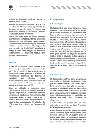 Suporte Avançado de Vida
186 | INEM
arritmias de instalação insidiosa, choque, e
colapso cardíaco súbito.
Deve ser administrado cloreto de cálcio a 10%
em bólus de 20mL (ou dose equivalente de
gluconato de cálcio) a cada 2-5 minutos nas
bradicardias severas ou hipotensão, seguido
de uma perfusão se necessário.
Apesar das altas doses de cálcio poderem
reverter alguns efeitos secundários, raramente
restabelecem a normal função cardiovascular.
A instabilidade hemodinâmica pode responder
a altas doses de insulina (1 U/ Kg seguido de
uma perfusão de 0.5-2U/Kg/h) associado a
glicose e com monitorização de eletrólitos
adicionalmente ao tratamento habitual com
fluídos e vasopressores.
Digoxina
A taxa de mortalidade é bem superior à da
intoxicação por bloqueadores dos canais de
cálcio. Os bloqueadores dos canais de cálcio e
amiodarona podem provocar o aumento da
concentração plasmática da digoxina. A
toxicidade por digoxina causa
hiperexcitabilidade ventricular e anomalias da
condução auriculoventricular que podem
originar arritmias graves e PCR.
Deve ser utilizado o tratamento com
fragmentos de anticorpos específicos para a
digoxina (digoxina-Fab) se existirem arritmias
associadas a instabilidade hemodinâmica. Na
intoxicação aguda, a dose inicial é de 2
ampolas de digoxina-Fab (38mg por ampola) e
repetir a dose se necessário. Em situações de
PCR, a dose é de 2-10 ampolas EV durante 30
min.
8. Afogamento
8.1. Introdução
O afogamento é uma causa comum de morte
acidental. Uma atuação rápida e eficaz dos
profissionais envolvidos no salvamento pode
fazer a diferença entre a vida e a morte. A
Organização Mundial de Saúde relata que, no
mundo, a cada hora, mais de 40 mortes
ocorrem devido a afogamento. Os grupos de
risco podem variar entre países, mas por
norma o sexo masculino é mais suscetível. A
maioria dos afogamentos acidentais ocorre
com crianças que ainda não sabem nadar. Um
outro grupo de risco são os jovens adultos de
regiões onde a atividade lúdica aquática é
permitida, concomitantemente com o abuso de
álcool e drogas. Os acidentes por afogamento
também são mais frequentes em localidades
perto de água (lagos, rios) e nos meses de
verão.
8.2. Definições
O afogamento é definido como um processo
que resulta em disfunção respiratória primária
por submersão/imersão num meio líquido.
Está implícita nesta definição a presença de
uma interface líquido/ar à entrada da via aérea
da vítima, impedindo-a de respirar ar. A vítima
pode sobreviver ou morrer após este processo,
mas, independentemente do desfecho, ela
esteve envolvida num incidente de
afogamento.
A submersão ocorre quando a face da vítima
está coberta ou debaixo de água. A asfixia e
PCR ocorrem em minutos.
A imersão ocorre quando a cabeça permanece
acima da linha de água, na maioria dos casos
devido à utilização de um suporte como um
colete salva-vidas. Na maioria das situações
de imersão, o corpo da vítima está imerso, mas
com uma via aérea permeável e desenvolve
 