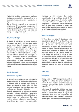 PCR em Circunstâncias Especiais
INEM | 187
hipotermia, embora possa ocorrer aspiração
de água se esta atingir a face da vítima ou se
esta estiver inconsciente com a face dentro de
água.
Se a vítima é resgatada e o processo de
afogamento é interrompido, designa-se de
afogamento não fatal. Por sua vez, se a vítima
morre durante qualquer fase do processo,
designa-se afogamento fatal.
8.3. Fisiopatologia
A seguir à submersão, a vítima sustém a
respiração por reflexo. Durante esta fase a
vítima engole água. À medida que a vítima
sustém a respiração, progride a hipoxia e a
hipercapnia. Um laringospasmo reflexo pode
prevenir temporariamente a entrada de água
nos pulmões. A determinada altura, a abolição
desses reflexos culmina em aspiração de
água. A bradicardia instala-se previamente à
PCR. A correção da hipoxemia por
ressuscitação só com ventilações é de
extrema importância e pode, por si só, originar
o retorno de ventilação espontânea em alguns
casos.
8.4. Tratamento
Salvamento aquático
A segurança dos indivíduos que promovem o
salvamento deve ser assegurada. Se possível,
o resgate deve ser tentado sem entrar na
água, com ajuda de corda, boia, etc. Se a
entrada na água é imprescindível, deve ser
realizada com dispositivo flutuante.
Quando o salvamento é realizado por equipas
treinadas nestas situações, geralmente
procuram-se indicadores sobre a hipótese de
sobrevivência ao salvamento. Por esse
motivo, existem indicadores específicos de
prognóstico que referem que submersões
inferiores a 10 minutos têm maior
probabilidade de prognóstico favorável. As
submersões superiores a 25 minutos estão
associadas a baixa probabilidade de melhor
prognóstico. A submersão em líquidos muito
frios ou gelo pode aumentar a janela de
oportunidade e justificar o aumento no tempo
de procura e salvamento das vítimas.
Remoção da água
A vítima deve ser removida da água o mais
rapidamente possível. A probabilidade de
lesão da espinhal medula é baixa em vítimas
de afogamento. As precauções com
imobilização da vítima são desnecessárias,
exceto se houver história de afogamento em
águas rasas ou sinais de lesão grave após
desportos aquáticos. Se a vítima estiver em
PCR, deve ser retirada da água o mais
rapidamente possível, tentando limitar a flexão
e extensão do pescoço. A hipovolemia após a
imersão prolongada pode causar
colapso/PCR. A vítima deve ser mantida na
horizontal durante e a após a remoção da
água.
8.4.1. SBV
Ventilação
A sequência do SBV no afogamento reflete a
importância crítica de tentar melhorar a
hipoxia. O início imediato de ventilações ou de
ventilação por pressão positiva aumenta a
sobrevida.
Administrar 5 insuflações iniciais logo que
possível. Os indivíduos treinados poderão
iniciar as ventilações dentro de água, de
preferência com apoio de equipamento de
flutuação, mesmo antes de trazer a vítima para
terra ou para uma embarcação de resgaste
 