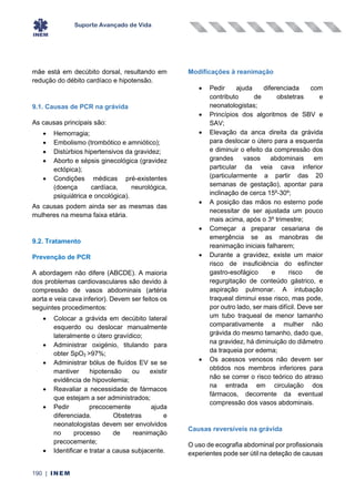 Suporte Avançado de Vida
190 | INEM
mãe está em decúbito dorsal, resultando em
redução do débito cardíaco e hipotensão.
9.1. Causas de PCR na grávida
As causas principais são:
• Hemorragia;
• Embolismo (trombótico e amniótico);
• Distúrbios hipertensivos da gravidez;
• Aborto e sépsis ginecológica (gravidez
ectópica);
• Condições médicas pré-existentes
(doença cardíaca, neurológica,
psiquiátrica e oncológica).
As causas podem ainda ser as mesmas das
mulheres na mesma faixa etária.
9.2. Tratamento
Prevenção de PCR
A abordagem não difere (ABCDE). A maioria
dos problemas cardiovasculares são devido à
compressão de vasos abdominais (artéria
aorta e veia cava inferior). Devem ser feitos os
seguintes procedimentos:
• Colocar a grávida em decúbito lateral
esquerdo ou deslocar manualmente
lateralmente o útero gravídico;
• Administrar oxigénio, titulando para
obter SpO2 >97%;
• Administrar bólus de fluídos EV se se
mantiver hipotensão ou existir
evidência de hipovolemia;
• Reavaliar a necessidade de fármacos
que estejam a ser administrados;
• Pedir precocemente ajuda
diferenciada. Obstetras e
neonatologistas devem ser envolvidos
no processo de reanimação
precocemente;
• Identificar e tratar a causa subjacente.
Modificações à reanimação
• Pedir ajuda diferenciada com
contributo de obstetras e
neonatologistas;
• Princípios dos algoritmos de SBV e
SAV;
• Elevação da anca direita da grávida
para deslocar o útero para a esquerda
e diminuir o efeito da compressão dos
grandes vasos abdominais em
particular da veia cava inferior
(particularmente a partir das 20
semanas de gestação), apontar para
inclinação de cerca 15º-30º;
• A posição das mãos no esterno pode
necessitar de ser ajustada um pouco
mais acima, após o 3º trimestre;
• Começar a preparar cesariana de
emergência se as manobras de
reanimação iniciais falharem;
• Durante a gravidez, existe um maior
risco de insuficiência do esfíncter
gastro-esofágico e risco de
regurgitação de conteúdo gástrico, e
aspiração pulmonar. A intubação
traqueal diminui esse risco, mas pode,
por outro lado, ser mais difícil. Deve ser
um tubo traqueal de menor tamanho
comparativamente a mulher não
grávida do mesmo tamanho, dado que,
na gravidez, há diminuição do diâmetro
da traqueia por edema;
• Os acessos venosos não devem ser
obtidos nos membros inferiores para
não se correr o risco teórico do atraso
na entrada em circulação dos
fármacos, decorrente da eventual
compressão dos vasos abdominais.
Causas reversíveis na grávida
O uso de ecografia abdominal por profissionais
experientes pode ser útil na deteção de causas
 