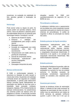 PCR em Circunstâncias Especiais
INEM | 191
reversíveis, na avaliação da viabilidade do
feto, gravidez gemelar e localização da
placenta.
Hemorragia
Pode ocorrer antes ou depois do parto. As
causas podem ser gravidez ectópica, rotura
uterina, rotura da placenta e placenta prévia.
As maternidades devem ter um protocolo para
hemorragia massiva. Considerar o uso de:
• Sistemas de infusão EV rápida;
• Ocitocina e análogos das
prostaglandinas para corrigir a atonia
uterina;
• Massagem uterina;
• Correção de coagulopatia com ácido
tranexâmico e/ou fator VII
recombinante;
• Tamponamento com balão uterino ou
packing de compressas;
• Suturas de compressão uterina;
• Embolização endovascular com
recurso a angiografia;
• Histerectomia;
• Clampagem temporária da aorta.
Doença cardiovascular
O EAM, a cardiomiopatia periparto, o
aneurisma ou disseção da aorta causam a
maioria das mortes. As grávidas com patologia
conhecida devem ser seguidas em unidades
especializadas. A grávida pode desenvolver
doença coronária aguda habitualmente em
associação com fatores de risco tais como a
obesidade, idade avançada, multípara,
tabagismo, diabetes, HTA e história familiar de
doenças cardiovasculares. As características
dos sintomas podem ser atípicas como dor
epigástrica e vómitos. A intervenção coronária
percutânea é o tratamento de escolha nestas
situações quando há EAM com
supradesnivelamento do segmento ST ou
BCRE de novo.
Pré-eclâmpsia e eclâmpsia
A eclâmpsia é definida como o aparecimento
de convulsões e/ou coma inexplicado durante
a gravidez e pós-parto em doente com sinais e
sintomas de pré-eclâmpsia. O sulfato de
magnésio é eficaz na prevenção da maioria
dos casos.
Embolia pulmonar de líquido amniótico
Apresenta-se habitualmente perto do
momento do parto, com colapso
cardiovascular súbito, dispneia, cianose,
arritmias, hipotensão e hemorragia associada
a coagulopatia intravascular disseminada. O
tratamento é de suporte e na correção da
coagulação intravascular disseminada. Não
existe terapêutica específica.
Embolia pulmonar
As alterações fisiológicas da gravidez, além da
obesidade, idade avançada e imobilidade,
predispõem ao aumento do risco de embolia
pulmonar. A fibrinólise necessita de
ponderação considerável, especialmente
quando se considera uma cesariana peri-
mortem.
Cesariana peri-mortem
Quando as tentativas iniciais de reanimação
falham, a retirada do feto pode aumentar as
hipóteses de reanimação da mãe e do feto. A
melhor taxa de sobrevivência com bebés de
24-25 semanas de gestação verifica-se
quando o parto é feito nos 5 min que se
 
