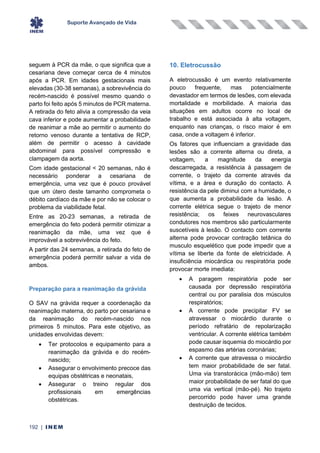 Suporte Avançado de Vida
192 | INEM
seguem à PCR da mãe, o que significa que a
cesariana deve começar cerca de 4 minutos
após a PCR. Em idades gestacionais mais
elevadas (30-38 semanas), a sobrevivência do
recém-nascido é possível mesmo quando o
parto foi feito após 5 minutos de PCR materna.
A retirada do feto alivia a compressão da veia
cava inferior e pode aumentar a probabilidade
de reanimar a mãe ao permitir o aumento do
retorno venoso durante a tentativa de RCP,
além de permitir o acesso à cavidade
abdominal para possível compressão e
clampagem da aorta.
Com idade gestacional < 20 semanas, não é
necessário ponderar a cesariana de
emergência, uma vez que é pouco provável
que um útero deste tamanho comprometa o
débito cardíaco da mãe e por não se colocar o
problema da viabilidade fetal.
Entre as 20-23 semanas, a retirada de
emergência do feto poderá permitir otimizar a
reanimação da mãe, uma vez que é
improvável a sobrevivência do feto.
A partir das 24 semanas, a retirada do feto de
emergência poderá permitir salvar a vida de
ambos.
Preparação para a reanimação da grávida
O SAV na grávida requer a coordenação da
reanimação materna, do parto por cesariana e
da reanimação do recém-nascido nos
primeiros 5 minutos. Para este objetivo, as
unidades envolvidas devem:
• Ter protocolos e equipamento para a
reanimação da grávida e do recém-
nascido;
• Assegurar o envolvimento precoce das
equipas obstétricas e neonatais,
• Assegurar o treino regular dos
profissionais em emergências
obstétricas.
10. Eletrocussão
A eletrocussão é um evento relativamente
pouco frequente, mas potencialmente
devastador em termos de lesões, com elevada
mortalidade e morbilidade. A maioria das
situações em adultos ocorre no local de
trabalho e está associada à alta voltagem,
enquanto nas crianças, o risco maior é em
casa, onde a voltagem é inferior.
Os fatores que influenciam a gravidade das
lesões são a corrente alterna ou direta, a
voltagem, a magnitude da energia
descarregada, a resistência à passagem de
corrente, o trajeto da corrente através da
vítima, e a área e duração do contacto. A
resistência da pele diminui com a humidade, o
que aumenta a probabilidade da lesão. A
corrente elétrica segue o trajeto de menor
resistência; os feixes neurovasculares
condutores nos membros são particularmente
suscetíveis à lesão. O contacto com corrente
alterna pode provocar contração tetânica do
musculo esquelético que pode impedir que a
vítima se liberte da fonte de eletricidade. A
insuficiência miocárdica ou respiratória pode
provocar morte imediata:
• A paragem respiratória pode ser
causada por depressão respiratória
central ou por paralisia dos músculos
respiratórios;
• A corrente pode precipitar FV se
atravessar o miocárdio durante o
período refratário de repolarização
ventricular. A corrente elétrica também
pode causar isquemia do miocárdio por
espasmo das artérias coronárias;
• A corrente que atravessa o miocárdio
tem maior probabilidade de ser fatal.
Uma via transtorácica (mão-mão) tem
maior probabilidade de ser fatal do que
uma via vertical (mão-pé). No trajeto
percorrido pode haver uma grande
destruição de tecidos.
 