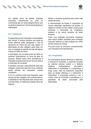 PCR em Circunstâncias Especiais
INEM | 193
Um padrão único de lesões cutâneas
chamados arboriformes ou sinal de
Lichtenberg são um sinal patognomónico que
se observa apenas em vítimas de atingidas por
relâmpagos.
10.1. Tratamento
A segurança é muito importante na abordagem
das vítimas. É preciso certificar que todas as
fontes elétricas estão desligadas e não se
aproximar da vítima até que seja seguro. A
eletricidade de alta voltagem pode fazer um
arco e propagar-se através do solo até alguns
metros ao redor da vítima.
A abordagem da via aérea pode ser difícil se
existirem queimaduras na zona da face ou
pescoço. Nestes casos deve proceder-se à
intubação traqueal precoce por risco de edema
e obstrução da via aérea.
A paralisia muscular, especialmente após alta
voltagem, pode durar algumas horas, podendo
nesse período ser necessário suporte
ventilatório.
A FV é a arritmia inicial mais frequente, após
choque de alta voltagem com corrente alterna.
A assistolia é mais frequente após choque com
corrente direta. O tratamento padrão deve ser
seguido.
Retirar o vestuário queimado para evitar mais
lesões térmicas.
A administração de fluidos é importante se
houver destruição significativa de tecidos. O
objetivo é manter um bom débito urinário para
aumentar a eliminação da mioglobina,
potássio e de outros produtos da lesão
tecidular.
Fazer uma avaliação secundária cuidadosa
para excluir lesões causadas pela contração
muscular tetânica ou pela projeção da vítima
devido à força do choque.
Procurar sinais de síndroma compartimental,
com indicação para fasciotomias.
10.2. Prognóstico
As queimaduras graves (térmicas e elétricas),
a necrose do miocárdio, a extensão da lesão
ao sistema nervoso central e a falência
orgânica multissistémica secundária,
determinam a morbilidade e o prognóstico a
longo prazo. Não há tratamento específico
para as lesões elétricas e o tratamento é
sintomático. A prevenção continua a ser o
melhor meio de minimizar a prevalência e a
gravidade da lesão provocada pela
eletricidade.
 