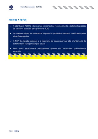 Suporte Avançado de Vida
194 | INEM
PONTOS A RETER
• A abordagem ABCDE é transversal e essencial no reconhecimento e tratamento precoce
de situações especiais para prevenir a PCR;
• Os doentes devem ser abordados segundo os protocolos standard, modificados pelas
situações especiais;
• A RCP de elevada qualidade e o tratamento da causa reversível são o fundamento do
tratamento de PCR por qualquer causa;
• Pedir ajuda especializada precocemente quando são necessários procedimentos
especiais.
•
 