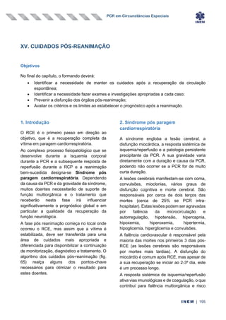 PCR em Circunstâncias Especiais
INEM | 195
XV. CUIDADOS PÓS-REANIMAÇÃO
Objetivos
No final do capítulo, o formando deverá:
• Identificar a necessidade de manter os cuidados após a recuperação da circulação
espontânea;
• Identificar a necessidade fazer exames e investigações apropriadas a cada caso;
• Prevenir a disfunção dos órgãos pós-reanimação;
• Avaliar os critérios e os limites ao estabelecer o prognóstico após a reanimação.
1. Introdução
O RCE é o primeiro passo em direção ao
objetivo, que é a recuperação completa da
vítima em paragem cardiorrespiratória.
Ao complexo processo fisiopatológico que se
desenvolve durante a isquemia corporal
durante a PCR e a subsequente resposta de
reperfusão durante a RCP e a reanimação
bem-sucedida designa-se Síndrome pós
paragem cardiorrespiratória. Dependendo
da causa da PCR e da gravidade da síndrome,
muitos doentes necessitarão de suporte de
função multiorgânica e o tratamento que
receberão nesta fase irá influenciar
significativamente o prognóstico global e em
particular a qualidade da recuperação da
função neurológica.
A fase pós reanimação começa no local onde
ocorreu o RCE, mas assim que a vítima é
estabilizada, deve ser transferida para uma
área de cuidados mais apropriada e
diferenciada para disponibilizar a continuação
de monitorização, diagnóstico e tratamento. O
algoritmo dos cuidados pós-reanimação (fig.
65) realça alguns dos pontos-chave
necessários para otimizar o resultado para
estes doentes.
2. Síndrome pós paragem
cardiorrespiratória
A síndrome engloba a lesão cerebral, a
disfunção miocárdica, a resposta sistémica de
isquemia/reperfusão e a patologia persistente
precipitante da PCR. A sua gravidade varia
diretamente com a duração e causa da PCR,
podendo não ocorrer se a PCR for de muito
curta duração.
A lesões cerebrais manifestam-se com coma,
convulsões, mioclonias, vários graus de
disfunção cognitiva e morte cerebral. São
responsáveis por cerca de dois terços das
mortes (cerca de 25% se PCR intra-
hospitalar). Estas lesões podem ser agravadas
por falência da microcirculação e
autorregulação, hipotensão, hipercapnia,
hipoxemia, hiperoxemia, hipertermia,
hipoglicemia, hiperglicemia e convulsões.
A falência cardiovascular é responsável pela
maioria das mortes nos primeiros 3 dias pós-
RCE (as lesões cerebrais são responsáveis
por mortes mais tardias). A disfunção do
miocárdio é comum após RCE, mas apesar de
a sua recuperação se iniciar ao 2-3º dia, este
é um processo longo.
A resposta sistémica de isquemia/reperfusão
ativa vias imunológicas e de coagulação, o que
contribui para falência multiorgânica e risco
 