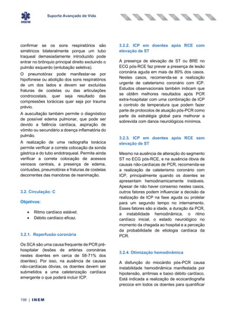 Suporte Avançado de Vida
198 | INEM
confirmar se os sons respiratórios são
simétricos bilateralmente porque um tubo
traqueal demasiadamente introduzido pode
entrar no brônquio principal direito excluindo o
pulmão esquerdo (entubação seletiva).
O pneumotórax pode manifestar-se por
hipofonese ou abolição dos sons respiratórios
de um dos lados e devem ser excluídas
fraturas de costelas ou das articulações
condrocostais, quer seja resultado das
compressões torácicas quer seja por trauma
prévio.
A auscultação também permite o diagnóstico
de possível edema pulmonar, que pode ser
devido a falência cardíaca, aspiração de
vómito ou secundário a doença inflamatória do
pulmão.
A realização de uma radiografia torácica
permite verificar a correta colocação da sonda
gástrica e do tubo endotraqueal. Permite ainda
verificar a correta colocação de acessos
venosos centrais, a presença de edema,
contusões, pneumotórax e fraturas de costelas
decorrentes das manobras de reanimação.
3.2. Circulação: C
Objetivos:
• Ritmo cardíaco estável;
• Débito cardíaco eficaz.
3.2.1. Reperfusão coronária
Os SCA são uma causa frequente de PCR pré-
hospitalar (lesões de artérias coronárias
nestes doentes em cerca de 58-71% dos
doentes). Por isso, na ausência de causas
não-cardíacas óbvias, os doentes devem ser
submetidos a uma cateterização cardíaca
emergente o que poderá incluir ICP.
3.2.2. ICP em doentes após RCE com
elevação de ST
A presença de elevação de ST ou BRE no
ECG pós-RCE faz prever a presença de lesão
coronária aguda em mais de 80% dos casos.
Nestes casos, recomenda-se a realização
urgente de cateterismo coronário com ICP.
Estudos observacionais também indicam que
se obtêm melhores resultados após PCR
extra-hospitalar com uma combinação de ICP
e controlo de temperatura que podem fazer
parte de protocolos de atuação pós-PCR como
parte da estratégia global para melhorar a
sobrevida com danos neurológicos mínimos.
3.2.3. ICP em doentes após RCE sem
elevação de ST
Mesmo na ausência de alteração do segmento
ST no ECG pós-RCE, e na ausência óbvia de
causas não-cardíacas de PCR, recomenda-se
a realização de cateterismo coronário com
ICP, principalmente quando os doentes se
apresentam hemodinamicamente instáveis.
Apesar de não haver consenso nestes casos,
outros fatores podem influenciar a decisão da
realização de ICP na fase aguda ou protelar
para um segundo tempo no internamento.
Esses fatores são a idade, a duração da PCR,
a instabilidade hemodinâmica, o ritmo
cardíaco inicial, o estado neurológico no
momento da chegada ao hospital e a perceção
da probabilidade de etiologia cardíaca da
PCR.
3.2.4. Otimização hemodinâmica
A disfunção do miocárdio pós-PCR causa
instabilidade hemodinâmica manifestada por
hipotensão, arritmias e baixo débito cardíaco.
Está indicada a realização de ecocardiografia
precoce em todos os doentes para quantificar
 